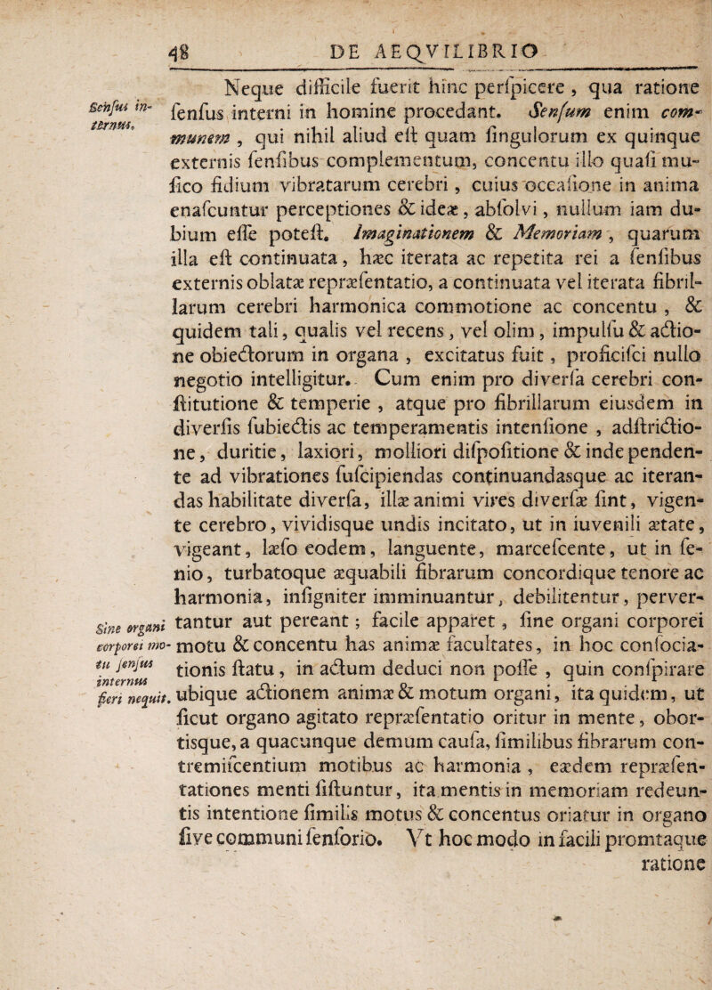 \ Neque difficile fuerit hinc perfpieere , qua ratione sehfm w- fenfus interni in homine procedant. Senfum enim com* tBTTIPii r, . .4 <1 l< i n /» g munem , qui nihil aliud eft quam ungulorum ex quinque externis fenfibus complementum, concentu illo quali mu-* lico fidium vibratarum cerebri, cuius occatione in anima enafcuntur perceptiones & ideae, abfolvi, nullum iam du¬ bium efie poteft. Imaginationem & Memoriam , quarum illa eft continuata, hxc iterata ac repetita rei a fenlibus externis oblata repraefentatio, a continuata vel iterata fibril¬ larum cerebri harmonica commotione ac concentu , & quidem tali, qualis vel recens, vel olim, impullu & adtio- ne obiecftorum in organa , excitatus fuit, proficifci nullo negotio intelligitur. - Cum enim pro diverfa cerebri con- ftitutione & temperie , atque pro fibrillarum eiusdem in diverfis fubiedtis ac temperamentis intenfione , adftridtio- ne, duritie, laxiori, molliori difpofitione & inde penden¬ te ad vibrationes fufcipiendas continuandasque ac iteran¬ das habilitate diverfa, illae animi vires di ver fx fint, vigen¬ te cerebro, vividisque undis incitato, ut in iuvenili aetate, vigeant, lsefo eodem, languente, marcefcente, ut in fe- nio, turbatoque aequabili fibrarum concordique tenore ac harmonia, infigtiiter imminuantur; debilitentur, perver- sine ergcmi tantur aut pereant; facile apparet, line organi corporei corporei mo- motu & concentu has anim^ facultates, in hoc confocia- tu jsnjus tjonjs flatu, in adtum deduci non poffe , quin confpirare znternM , 1 fen necuit, ubique actionem animaeoC motum organi, ita quidem, ut ficut organo agitato repraefentatio oritur in mente, obor- tisque,a quacunque demum caufa, limilibus fibrarum con- tremifcentium motibus ac harmonia , eaedem repraefen- tationes menti fiftuntur, ita mentis in memoriam redeun¬ tis intentione fimilis motus & concentus oriatur in organo fiye communi fenlbrio. Vt hoc modo in facili promtaque ratione