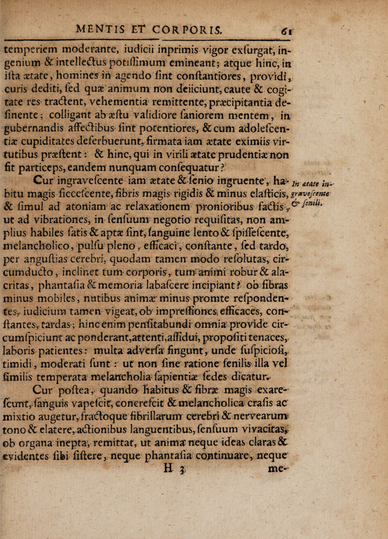 t ■■ I — W * ■■■ !■——■ I !■■ ■ ■ I ■ ■ '■■■'■ ■■■ ■ —— —i !■■———wi—wrtfBa I m temperiem moderante, iudicii inprimis vigor exfurgat, in¬ genium & intelledus potiffimum emineant; atque hinc, in iftaxtate, homines in agendo fint conftantjores, providi,, curis dediti, led quae animum non deiiciunt, caute & cogi¬ tate res tradent, vehementia remittente, praecipitantia de¬ linente ; colligant ab xftu validiore faniorem mentem, in gubernandis affedibus fint potentiores, &cum adolelcen- tix cupiditates deferbuerunt, firmata iam aetate eximiis vir¬ tutibus praeftent: & hinc, qui in virili aetate prudentix non fit particeps, eandem nunquam confequatur Cur ingravefeente iam xtate & fenio ingruente1, ha- ln &me ;n* bitu magis ficcefcente, fibris magis rigidis & minus elafticis, gravefeente & fimul ad atoniam ac relaxationem pronioribus fadis^^/;> ut ad vibrationes, in fenfuum negotio requifitas, non am¬ plius habiles fatis & aptae fint, fanguine lento& fpifiefcente, melancholico, pulfii pleno , efficaci, conflante , fed tardo, per anguflias cerebri, quodam tamen modo refolutas, cir- cumdudo, inclinet tum corporis, tum animi robur & ala¬ critas , phantafia & memoria labafcere incipiant i ob fibras minus mobiles , nutibus animx4 minus promte relponden- fesy iudicium tamen vigeat, oh impreffiones; efficaces, con¬ flantes, tardas-; hincenim penfitabundromnia1 provide cir- cumfpiciunt ac ponderant,attenti,affidui, propofiti tenaces, laboris patientes: multa adverfa fingunt , unde fufpiciofi, timidi , moderati funt: ut non fine ratione fenilh illa vel fimilis temperata melancholia fapientix fedes dicatur. Cur poftea, quando habitus & fibrx magis exare- fcunt, fahguis vapelcitf, concrefcit Sc melancholica crafis ac mixtio augetur, fradoque fibrillarum cerebri cfc nervearum tono & elatere, adionibus languentibus, fenfuum vivacitas* ©b organa inepta-, remittat, ut anima neque ideas claras Sc evidentes iifei liftere, neque phantafia continuate, neque H $ me-