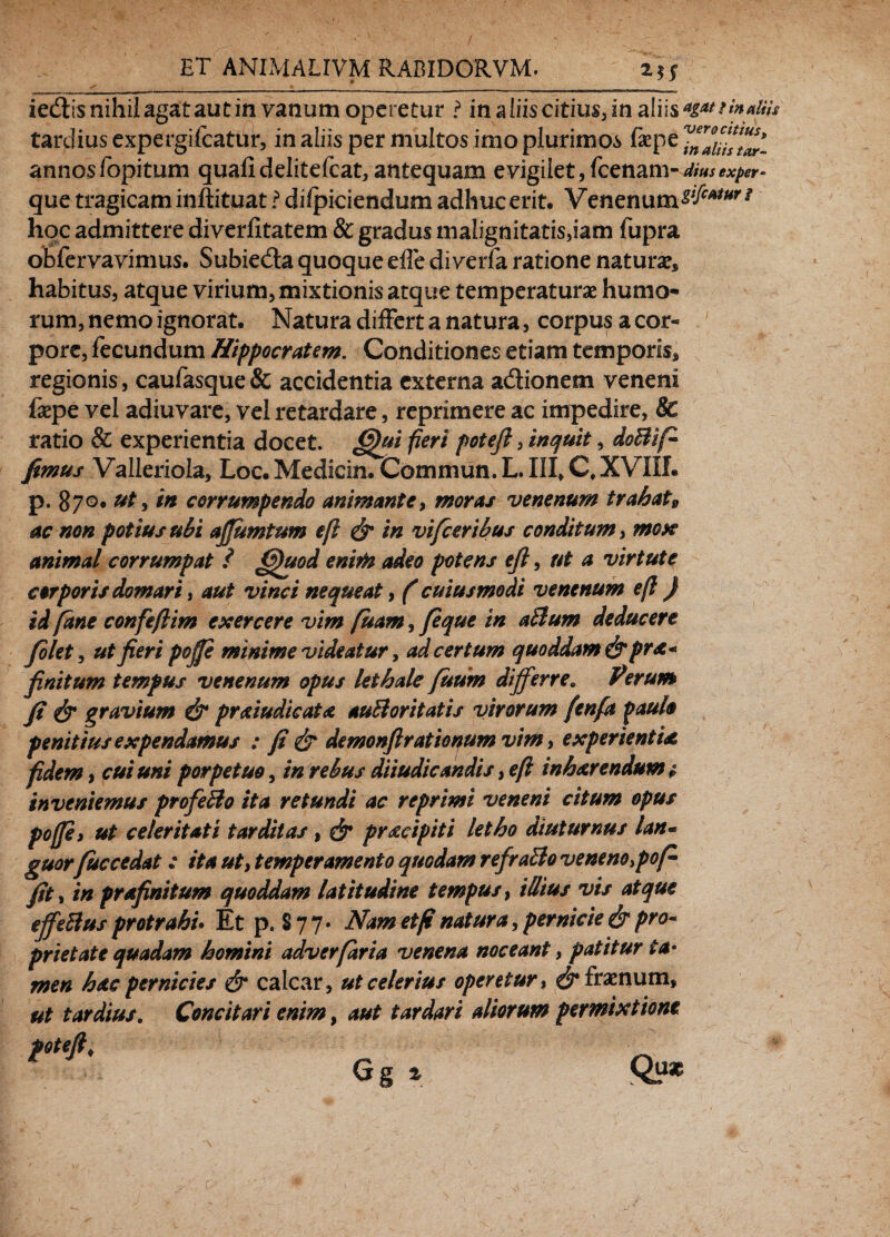 iedis nihil agat aut in vanum operetur ? in aliis citius, in aliis tardius expergilcatUr, in aliis per multos imo plurimos faepe annos Topi tum quali delitefcat, antequam evigilet, (cenaxn-dius exper- que tragicam inftituat ? dilpiciendum adhuc erit. Venenum^***'# hoc admittere diverfitatem & gradus malignitatis,iam fupra obfervavimus. Subieda quoque effe di verfa ratione natura habitus, atque virium, mixtionis atque temperaturae humo¬ rum, nemo ignorat. Natura differt a natura, corpus a cor¬ pore, fecundum Hippocratem. Conditiones etiam temporis* regionis, caufasque& accidentia externa adionem veneni faepe vel adiuvare, vel retardare, reprimere ac impedire, 8c ratio & experientia docet. <gfai fieri poteft, inquit, doBifi fimus Valleriola, Loc. Medicin. Commun. L III* Q XVIII. p. 870. ut, in corrumpendo animante, moras venenum trahat9 ac non potius ubi affumtum eft & in vifceribus conditum, moK animal corrumpat ? €)tvod enim adeo potens eft, ut a virtute corporis domari, aut vinci nequeat, (cuiusmodi venenum eft ) id [ane confefiim exercere vim fuam, /eque in aBum deducere filet, ut fieri pojje minime videatur, ad certum quoddam &pr*« finitum tempus venenum opus lethale futim differre. Perum fi & gravium & praiudicata auBoritatis virorum [enfa paulo penitius expendamus : fi & demonfirationum vim, experienti*, fidem, cui uni porpetuo, in rebus diiudicandis, eft inharendum ? inveniemus profeBo ita retundi ac reprimi veneni citum opus poffii ut celeritati tarditas, & pracipiti letho diuturnus lan* guorfuccedat: ita ut, temperamento quodam refraBo venenoso fi fit, in prafinitum quoddam latitudine tempus, illius vis atque effeBus protrahi* Et p. §77» Nam etfi natura, pernicie & pro* prietate quadam homini adverfaria venena noceant, patitur ta¬ men hac pernicies & calcar, ut celerius operetur, c^fraenum, ut tardius. Concitari enim, aut tardari aliorum permixtione poteft*