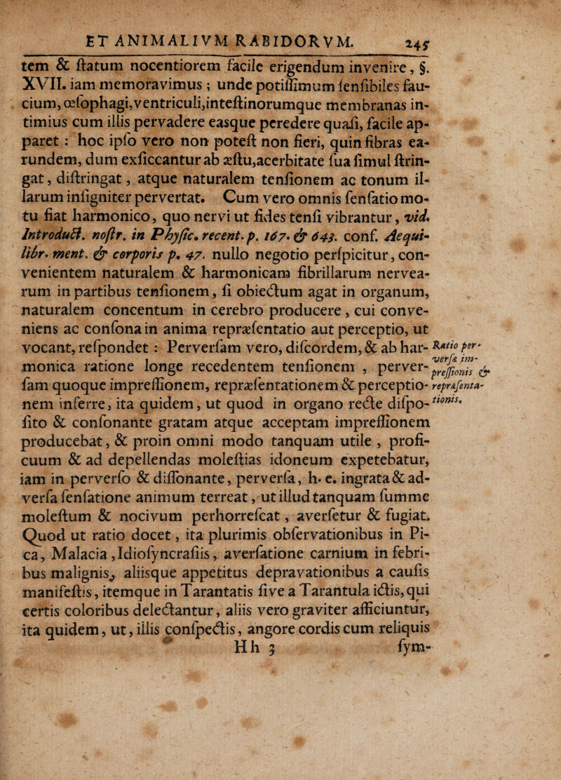 tem & flatum nocentiorem facile erigendum invenire, §. XVII. iam memoravimus; unde potiffimum lenfibiles fau¬ cium, oefophagi, ventriculi,inteftino^^ membranas in¬ timius cum illis pervadere easque peredere quali, facile ap¬ paret : hoc i pio vero non poteft non fieri, quin fibras ea- rundem, dum exficcantur ab seftu,acerbitate fua fimul ftrin- gat, diftringat, atque naturalem tenfionem ac tonum il¬ larum infigniter pervertat. Cum vero omnis fenfatio mo¬ tu fiat harmonico, quo nervi ut fides tenfi vibrantur, vid. IntroduB. noftr. in Phyfic.recent.p, 167• & 64$> conf. Aequi- libr* ment> & corporis p. 47. nullo negotio perlpicitur, con¬ venientem naturalem & harmonicam fibrillarum nervea- rum in partibus tenfionem, fi obiedum agat in organum, naturalem concentum in cerebro producere , cui conve¬ niens ac confona in anima repraefentatio aut perceptio, ut vocant, refpondet: Perverfam vero, difeordem, & ab har- ***** Per‘ monica ratione longe recedentem tenfionem , per ver- & fam quoque impreffionem, repraefentationem & perceptio- repr&fenta- nem inferre, ita quidem, ut quod in organo redde dilpo- fito & confonante gratam atque acceptam impreffionem producebat, & proin omni modo tanquam utile , profi¬ cuum & ad depellendas moleftias idoneum expetebatur, iam in perverfo & diflbnante, perverfo,, h. e. ingrata &ad- verfa fenfatione animum terreat, ut illud tanquam fumme moieftum & nocivum perhorrefeat, averfetur & fugiat. Quod ut ratio docet, ita plurimis obfervationibus in Pi¬ ca, Malacia Jdiofyncrafiis, averfotione carnium in febri¬ bus malignis^ aliisque appetitus depravationibus a caufis manifeftis, itemque in Tarantatis fi ve a Tarantula idis,qui certis coloribus deledantur, aliis vero graviter afficiuntur, ita quidem, ut, iliis confpedis, angore cordis cum reliquis tioms* Hh 7 fym-