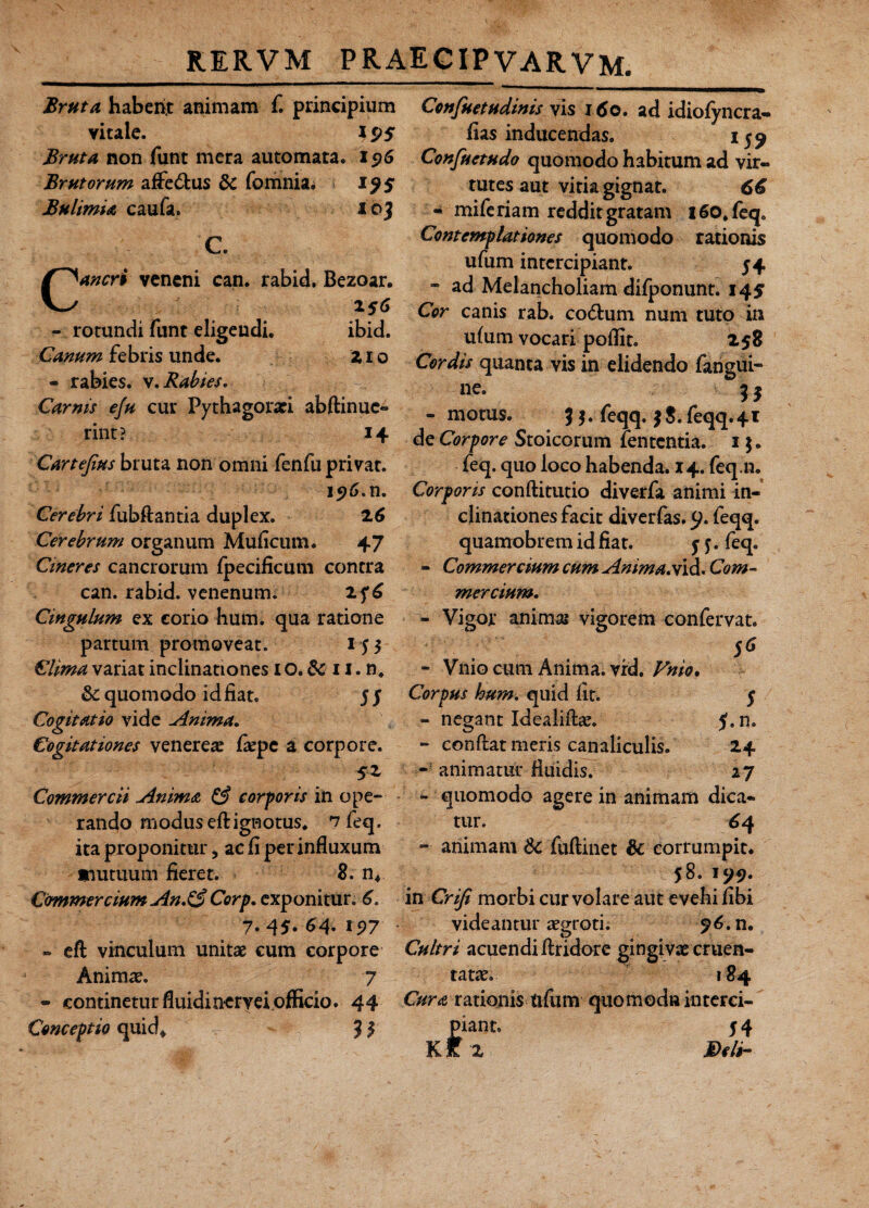 RERVM PRAECIPVARVM. Bruta habenr animam f. principium vitale. Bruta non funt mera automata. Brutorum affe&us 8c fomnia^ 19$ Bulimia caufa. loj C. aneri veneni can. rabid. Bezoar. 256 - rotundi funt eligendi. ibid. Canum febris unde. 21 o - rabies, v. Rabies» Carnis eju cur Pythagorari abftinuc- rint? 14 Cartefius bruta non omni fenfuprivat. 15)6.n. Cerebri fubftantia duplex. 26 Cerebrum organum Muficum. 47 Cineres cancrorum fpecificum contra can. rabid. venenum. 2f6 Cingulum ex corio hum. qua ratione partum promoveat. 155 Clima variat inclinationes 10. & 11. n. & quomodo id fiat. 5 J Cogitatio vide Anima. Cogitationes venereae fiepe a corpore. 5* Commercii Anima & corporis in ope¬ rando modus eftignotus, n feq, ita proponitur, ac fi per influxum mutuum fieret. 8. n* Commercium An.& Corp. exponitur. 6. 7.45.64.15)7 - eft vinculum unitae cum corpore Animae. 7 - continetur fluidinervei officio. 44 Conceptio quid* Jf Confuetudinis vis 160. ad idiofyncra- fias inducendas. 159 Confuetudo quomodo habitum ad vir¬ tutes aut vitia gignat. 66 - mi feriam reddit gratam i60.feqo Contemplationes quomodo rationis ufum intercipiant. 54 - ad Melancholiam difponunt. 14$ Cor canis rab. co&um num tuto in ulum vocari poflit. 258 Cordis quanta vis in elidendo fangui- ne. f3 - motus. 35. feqq. 3$. feqq.41 de Corpore Stoicorum fententia. 1 $. feq. quo loco habenda. 14.feq.ii. Corporis conftitutio diverfa animi in¬ clinationes facit diverfas. 9. feqq. quamobrem id fiat. 5 j. feq. - Commercium cum Anima.vid. Com¬ mercium. - Vigor animas vigorem confervat. 5* - Vnio cum Anima, vrd. Vnio. Corpus hum. quid fit. 5 - negant Idealift#. f.n. - conftat meris canaliculis. 24 - animatur fluidis. 27 - quomodo agere in animam dica¬ tur. 6 4 - animam-& fuftinet Sc corrumpit. 58. 199. in Crifi morbi cur volare aut evehi fibi videantur aegroti. 96. n. Cultri acuendi ftridore gingivae cruen¬ tatae. 184 Cura rationis ftfum quomodn interci¬ piant. 5 4 K f 2 Deli-