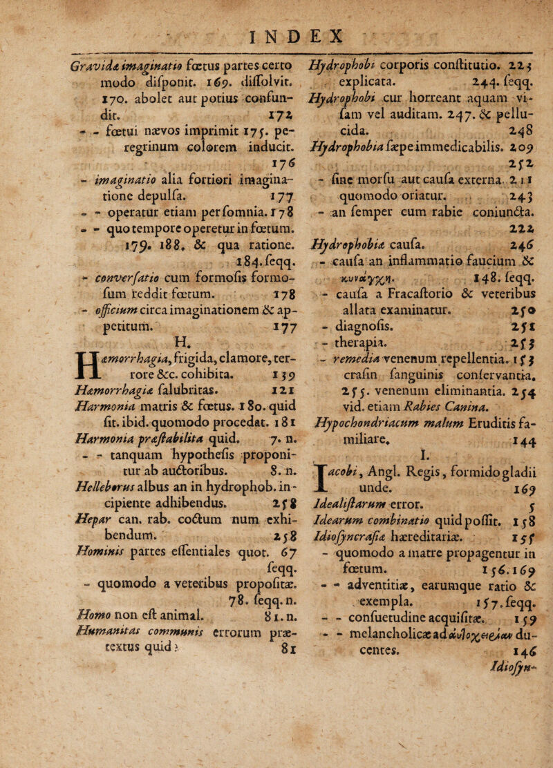 Gravida imaginatio fcctus partes certo modo difponit. 169. diflbivit. 17q. abolet aut potius confun¬ dit. IJZ - - foetui naevos imprimit 175. pe¬ regrinum colorem inducit. 176 - imaginatio alia fortiori imagina¬ tione depulfa. 177 - - operatur etiam per fomnia. 17 8 ■- - quo tempore operetur in foetum. 179* 18 8. &C qua ratione. 184. feqq. - converfatio cum formo fis formo- fum reddit foetum. 178 - officium circa imaginationem £c ap¬ petitum. 177 H. Hamorrhagia falubritas. 121 Harmonia matris Sc foetus. 180. quid fit. ibid. quomodo procedat. 181 Harmonia praftabilita quid. 7. n. - - tanquam hypothefis proponi¬ tur ab au&oribus. 8. n. Helleborus albus an in hydrophob. in¬ cipiente adhibendus. 2fg Hepar can. rab. co&um num exhi¬ bendum. Z5 g Hominis partes eflentiales quot. 6J feqq. - quomodo a veteribus propofitae. 78. feqq. n. Homo non eft animal. 81. n. Humanitas communis errorum prae¬ textus quid}. 81 Hydrophobi corporis conftitutio. 22$ explicata. 244. feqq. Hydrophobi cur horreant aquam -vi- fam vel auditam. 247. pellu¬ cida. 248 Hydrophobia immedicabilis. 205? - fine morfu aut caufa externa. 2 1.1 quomodo oriatur. 243 - an femper cum rabie coniundla. 222 Hydrophobia caufa. 246 - caufa an inflammatio faucium &C MvetYfcii. 148. feqq. - caufa a Fracaftorio <k veteribus allata examinatur. 2f o - diagnofis. 2J£ - therapia. 2 f £ - remedia venenum repellentia. crafin fanguinis confervantk. 2f5. venenum eliminantia. 254 vid. etiam Rabies Canina. Hypochondriacum malum Eruditis fa¬ miliare. 144 I. Iacobi, Angi. Regis, formido gladii unde. 169 Ideahjlarum error. 5 Idearum combinat io quidpoflit. 158 Idiojyncrajia haereditariae. - quomodo a matre propagentur in foetum. 156.169 - * adventitia, earumque ratio 6c , exempla. 157.feqq. - - confuetudine acquifitae. 159 - - melancholicae ad di/lox&gjx* du¬ centes. 14^ Idiofyn- \