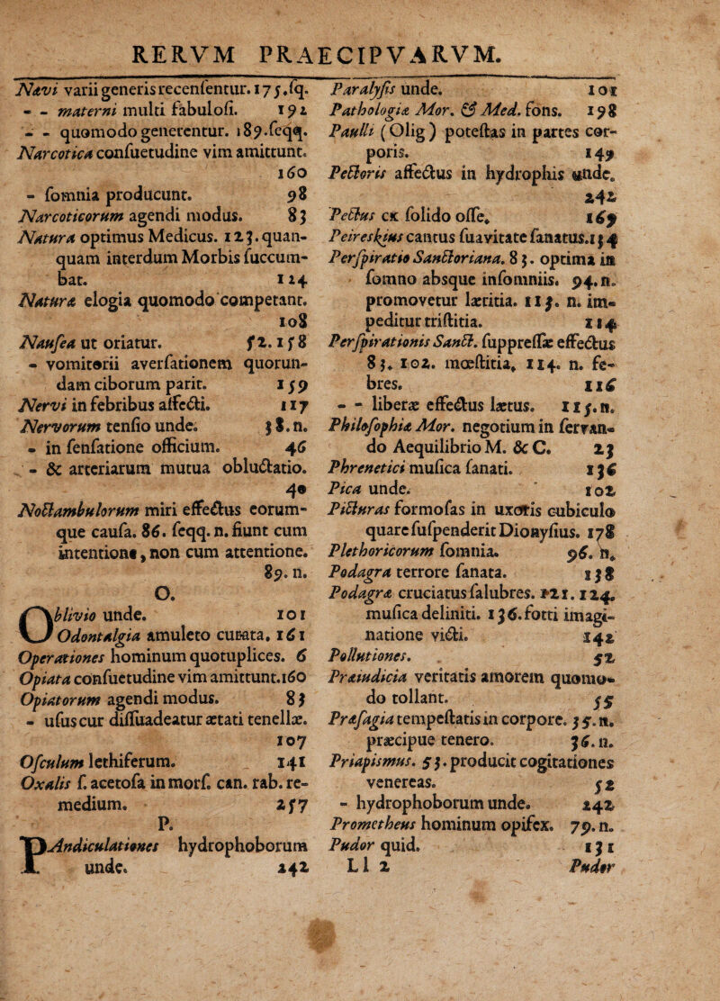 Navi varii generis recenfentur. 17 j ,fq. - - materni multi fabulofi. 191 - - quomodo generentur. i8?.feqq. Narcotica confuetudine vim amittunt* 160 - fomnia producunt. 98 Narcoticorum agendi modus. 8 $ Natura optimus Medicus. 12 ], quan- quam interdum Morbis fuccum- bat. 114 Natura elogia quomodo competant. 108 Naufea ut oriatur. f 2.1 f 8 - vomitorii averfationem quorum¬ dam ciborum parit. 1 j 9 Nervi in febribus alfc&h 117 Nervorum tenfio unde. ) S. n. - in fenfatione officium. 46 - 8c arteriarum mutua obluctatio. 40 NoUambulor um miri effeCtus eorum* que caufa. 86. feqq. n. fiunt cum kitention* t non cum attentione. 89.11. O. Oblivio unde. 1 o 1 Odontalgia amuleto curata. 16 x Operationes hominum quotuplices. 6 Opiata confuetudine vim amittunt.160 Optatorum agendi modus. 8 $ - ufus cur difluadeatur astati tenellas. 107 Ofculum lethiferum. 141 Oxalis f. acetofa in morf. can. rab. re¬ medium, zf7 P. PAndiculationes hydrophoborum unde* 142 Paralyfis unde. ioi Patho logia Ador. & Med. fons. 198 Paulli (Olig ) poteftas in partes cor¬ poris. 149 PeUoris affeCtus in hydrophis undee PeEbus cic folido ofle. x Cf Peireskius cantus fuavitate fanatus.i 14 PerfpiratioSanEloriana. 85. optima in fomno absque infomniis. 94.11, promovetur laetitia. ii f. n. im« peditur triftitia. x 14 Perfpirationis Santt. fuppreffie effeCtus 85. 102. moeftitia. 1x4. n, fe¬ bres. n£ - - liberae effeCtus laetus, 11 §. n. PkilofophU Mor. negotium in femn« do Aequilibrio M. 8c C. 2} Phrenetici mufica fanati. 1 3 $ Pica unde. 102 PiUuras formo fas in uxoris cubicul® quare fufpenderitDioayfius. lyl Plethoricorum fomnia. Podagra terrore fanata. 13 § Podagra cruciatus falubres. ?2 x. x 24. mufica deliniti. x J^.fotti imagi¬ natione viCfei. 141 Pollutiones. Praiudicia veritatis amorem quomo* do tollant. Prafagia tempeftatis in corpore. 3 $. a, praecipue tenero. 3 6.11« Priapismus. 5 3, producit cogitationes venereas. j % - hydrophoborum unde. 24% Prometheus hominum opifex, 79. n* Pudor quid. 1J1 L1 2 Pudor