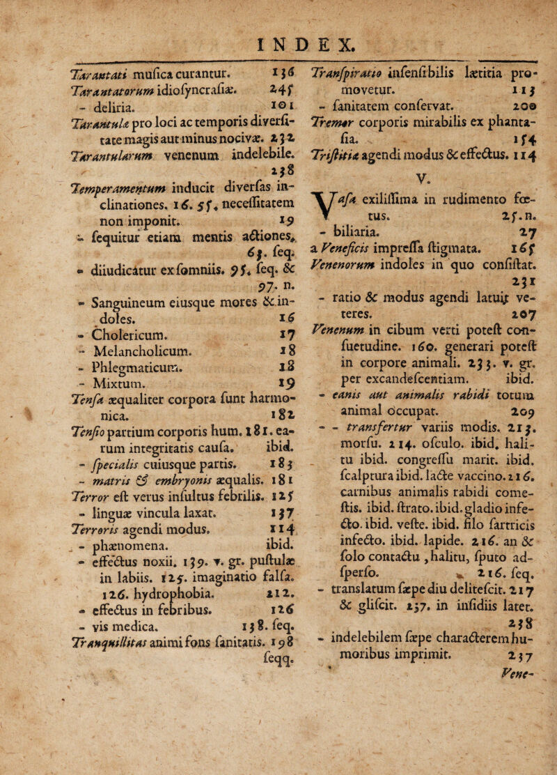 Tat artati mufica curantur. 11 & Ta?artatQrumidiG(yna:rf\x* 2,4 f - deliria. 101 TarantuU pro loci ac temporis diyerfi- tace magis aut minus nocivae. 13 2 Tarantularum venenum indelebile. i 38 Tmp er amentum inducit diverfas in¬ clinationes. i£. 5f« necelfitatem non imponit. 19 - fequitur etiana mentis adiones* 6§. feq. ® diiudicatur exfomniis. <)U feq. 8c 97' n. « Sanguineum eiusque mores & in¬ doles. - Cholericum. i? - Melancholicum. *8 12 19 Tenfa aequaliter corpora funt harmo¬ nica. iSi Tcnjio partium corporis hum. 181. ea¬ rum integritatis caufa. ibid. - [pedalis cuiusque partis. 183 ~ matris & embryonis aequalis. 181 Terror eft verus infui tus febrilis. 22 $ - linguae vincula laxat. i|7 Terroris agendi modus. 114 - phaenomena. ibid. - effedus noxii. 139. v. gr. pullulae in labiis. iZf. imaginatio falfa. 126. hydrophobia. a 12. - effedus in febribus. 126 - vis medica. 138. feq. Tranquillitas animi fons fanitatis. 198 feqq. - Phlegmaticum. - Mixtum. Tranfpiratio infenfibilis laetitia pro¬ movetur. 113 - fanitatem confervat. 200 Tremar corporis mirabilis ex phanta- fia* 1 f4 Trifiitu agendi modus &C effedus. 114 V. Yafa exilillima in rudimento foe¬ tus. 2f.n. - biliaria. 27 a Venefids imprefla ftigmata. 16 f Venenorum indoles in quo confidat. - ratio 6c modus agendi latuije ve¬ teres. 207 Venenum in cibum verti poteft con- fuetudine. 160. generari poteft in corpore animali. 235. v. gr. per excandefcentiam. ibid. - e anis aut animalis rabidi totum animal occupat. 209 - - transfertur variis modis. 213. morfu. 214. ofculo. ibid* hali¬ tu ibid. congreIfu marir. ibid. fcalptura ibid. lade vaccino. 116. carnibus animalis rabidi come- ftis. ibid. lirato, ibid. gladio infe- do, ibid. velle, ibid. filo fartrids infedo. ibid. lapide. z\6, an & folo contadu , halitu, Iputo ad- fperfo. *. 216. feq. - translatum facpe diu delitefcit. 217 3c glifcit. 237. in infidiis latet. - indelebilem firpe charaderem hu¬ moribus imprimit. 2 $ 7 Venc~