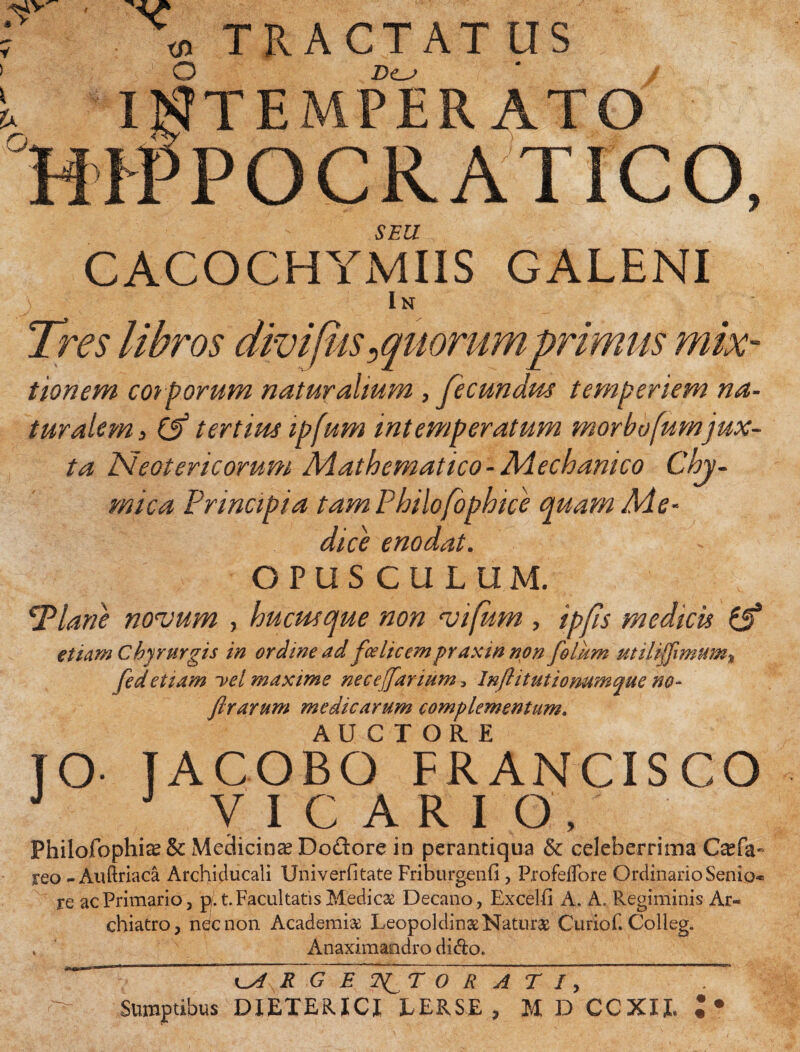 I \ TRACTAT US V > 0 Z>c^ i. INTEMPERATO HIPPOCRATICO, SEU CACOCHYMIIS GALENI i In tionem corporum naturalium , fecundm temperiem na¬ turalemj & tertius ipfum intemperatum morbofumjux¬ ta Neotericorum Mathematico-Mechanico Chy- mica Principia tam Philofophice quam Me* dici enodat. OPUSCULUM. Plane noaJum , hucusque non 'vifum , ipfis medicis £5* etiam Chyrurgis in ordine ad fce licem praxin non folii m utilijfimum% feci etiam i>el maxime necejfanum, Injl it titionum que no- ftrarum medicarum complementuma JO- J ACOBOTFR ANCIS CO J J VICARIO, Philofophi^ & Medicinae Dodore in perantiqua & celeberrima Qefa- reo - Auftriaca Archiclucali Univerfitate FriburgenG, ProfelTore Ordinario Senio- re ac Primario, p.t. Facultatis Medicae Decano, Excelfi A. A. Pvegiminis Ar¬ chiatro , nec non Academi# Leopoldin# Natur# Curiof. Colleg. , Anaximandro dido. ~ R G E~~2^T ORATI, Sumptibus DIETERICI EERSE , M D CCXII. ;•