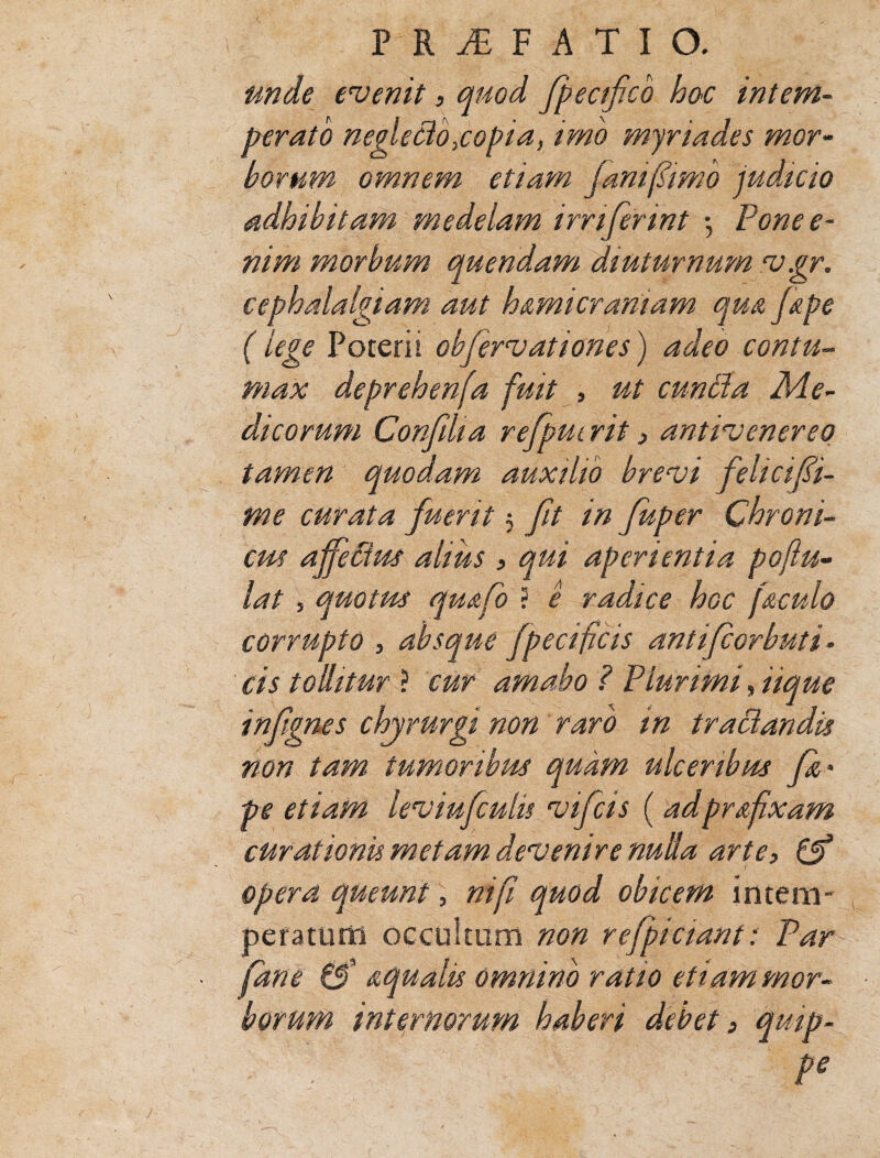 unde evenit, quod fpecifcb hac intem¬ perato neglecto,copia, imo myriades mor¬ borum omnem etiam jam (simo judicio adhibitam medelam irriferint •, Pone e- nim morbum quendam diuturnum v.gr. cephalalgiam aut hemicraniam que j&pe ( % Poterii obfervationes) adeo contu¬ max deprehenfa fuit , ut cunila Me¬ dicorum Confiha refpuirit 3 antivenereq tamen quodam auxilio brevi fehcifi- me curata fuerit 5 ft in fuper Chroni¬ cus affePtus alius , qui aperientia poflu- lat j quotus qu&fo ? e radice hoc feculo corrupto , absque fpecificis antifcorbuti- cis tollitur ? cur amabo? Plurimi, iique infgnes chjrurgi non raro in tractandis non tam tumoribus quam ulceribus fe * pe etiam lev infulis vifcis ( adprafixam curationis metam devenire nulla arte, & opera queunt, nifi quod obicem intem¬ peratum occultum non refficiant: Par fane tS' aqualis omnino ratio etiam mor¬ borum internorum haberi debet, qmp- - ' . ' Pe