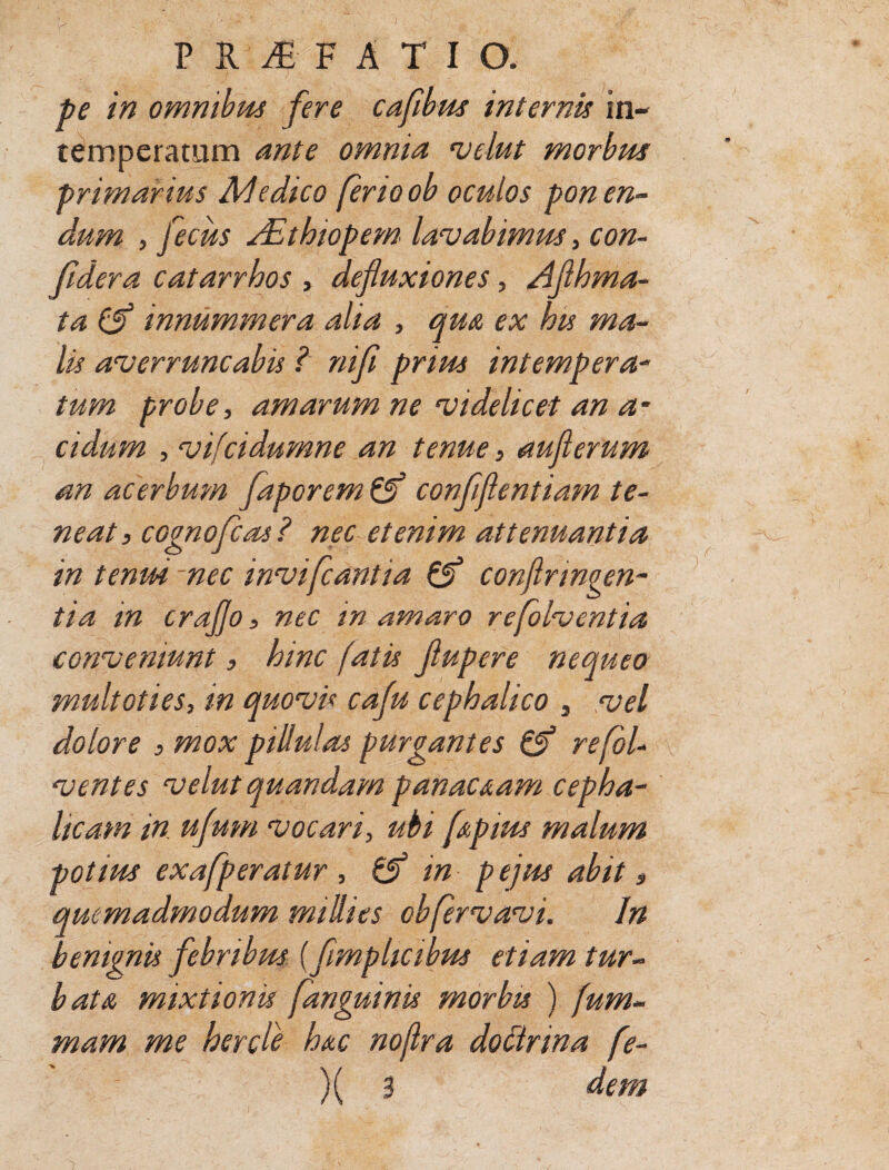 PROFATI O. pe in omnibus fere cafwus internis in¬ temperatum ante omnia velut morbus primarius AI edico ferio ob oculos ponen¬ dum , fecus dEthtopem lavabimus, con- Jidera catarrhos , defluxiones, Aflhma- ta (jf innummera alia , qua ex his ma¬ lis averruncabis ? nifl prius intempera- tum probe, amarum ne videlicet an a- eidum , vifeidumne an tenue, auflerum an acerbum faporem & conflfientiam te¬ neat , cognofcas ? nec etenim attenuantia in tenui nec invifeantia & confringen¬ tia in craflo, nec in amaro refolventia conveniunt, hinc fatis flupere nequeo multoties, in quovu cafu cephalico 3 vel dolore , mox piliulas purgantes & refol- ventes velut quandam panaceam cepha¬ licam in ufum vocari, ubi fAptus malum potius exafperatur , & in pejus abit, quemadmodum millies obfervavi. In benignis febribus (flmplicibus etiam tur¬ bat & mixtionis [anguinis morbis ) fum~ mam me hercle h&c nojlra doctrina fe-