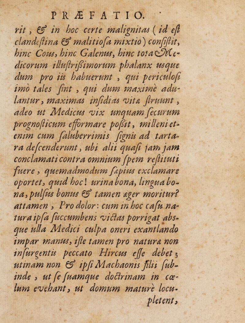 rit, & in hoc certe malignitas ( id efl dande [Una &* malitiofa mixtio) confifiit, hinc Cous, hinc Galenas, hinc totaedhie- dicorum illu[Infimorum phalanx usque dum pro iis habuerunt , qui periculofi imo tales fint , qui dum maxime adu¬ lantur , maximas infidi as vita Jlruunt, adeo ut Medicus vix unquam fecurum prognofticum efformare pofit, milleni et¬ enim cum faluberrimis fgnis ad tarta¬ ra defenderunt, ubi alii quafi jam jam conclamati contra omnium fpem rejhtuti fuere 3 quemadmodum fspim exclamare oportet, quid hoc! urina bona, lingua bo¬ na, pulfus bonus & tamen Ager moritur? attamen , Pro dolor: cum in hoc cafu na¬ tura ipfa fuc cumbens vi das porrigat abs¬ que ulla Medici culpa oneri exantlando impar manus, ijle tamen pro natura non in fur gentis peccato Hircus ejje debet 5 utrnam non & ipfi Machaonis flii fub- inde , ut fe fuamque dodrinam in cae¬ lum evehant} ut domum mature loeu- 5