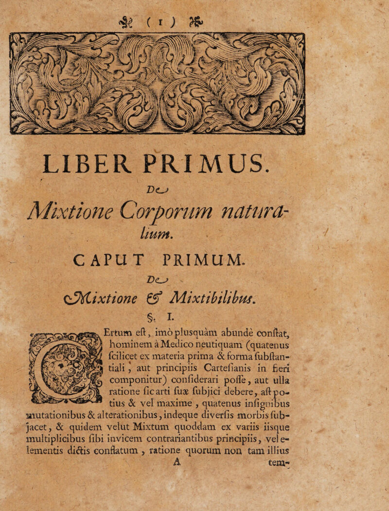 LIBER PRIMUS. D<lj Mixtione Corporum natum- Imm. . CAPUT PRIMUM. Q^ftixtione & Mixtibilibw. %, i. Ertum eft, imo plusquam abunde conflat, hominem a Medico neutiquam (quatenus fcilicet ex materia prima & forma fubflan- tiali ? aut principiis Cartelianis in fieri componitur) confiderari pofle, aut ulla ratione ficarti fu* fubjici debere, aft po¬ tius & vel maxime , quatenus infignibus mutationibus & alterationibus, indeque diverfis morbis lub- jacet , & quidem velut Mixtum quoddam ex variis iisque multiplicibus libi invicem contrariantibus principiis, vele- lementis didis conflatum , ratione quorum non tam illius A tem- )