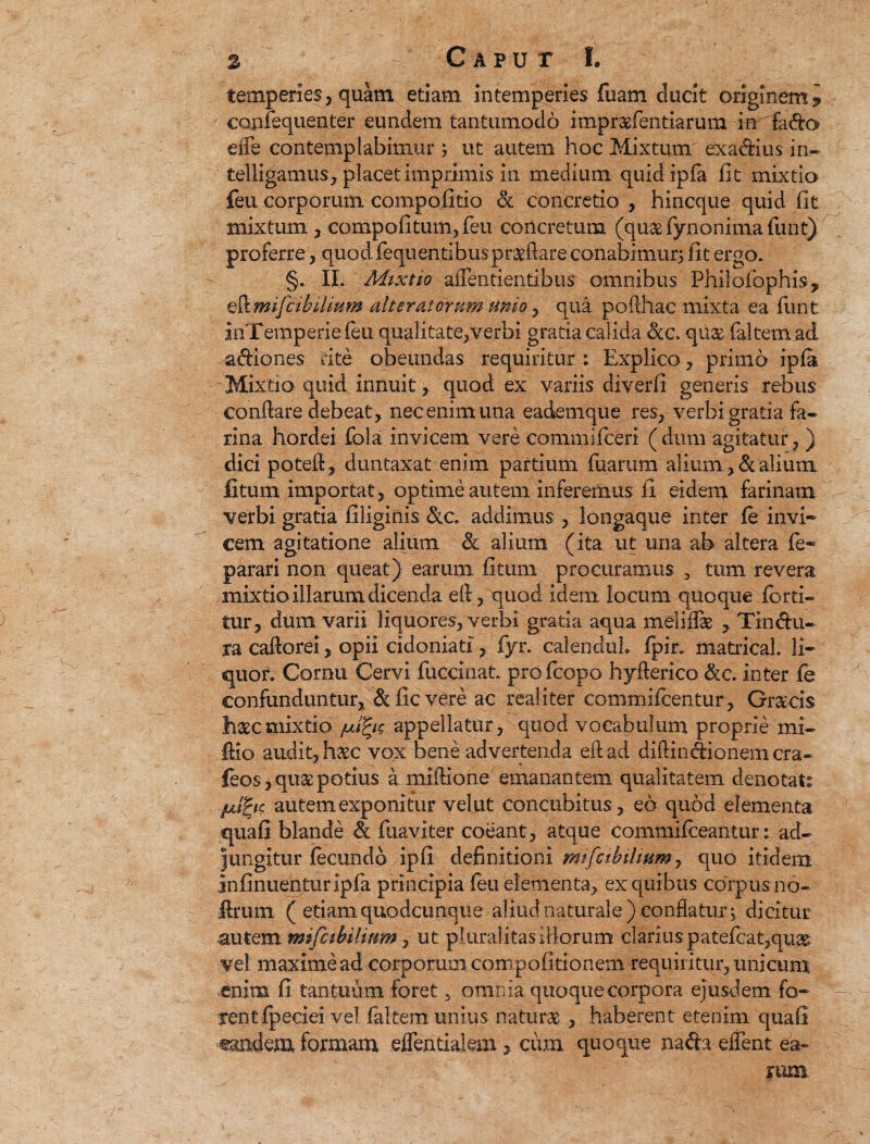 temperies, quam etiam intemperies fuam ducit originem? canfequenter eundem tantumodo itnpraefentiarum in fa&o eiTe contemplabimur ; ut autem hoc Mixtum exa&ius in- telligamus, placet imprimis in medium quid ipfa fit mixtio feu corporum compofitio & concretio , hincque quid fit mixtum , compofitum, feu concretum (qu&fynonimafunt) proferre, quod fequentibusprapare conabimur; fit ergo. §. II. Mixtio aflentientibus omnibus Phiiofophis, AmifcibiUum alterat orum unio , qua pofthac mixta ea funt inTemperie ieu qualitate,verbi gratia calida qu& faltemad adiones rite obeundas requiritur : Explico , primo ipla -Mixtio quid innuit, quod ex variis diverfi generis rebus conflare debeat , nec enim una eademque res, verbi gratia fa¬ rina hordei fola invicem vere commifceri (dum agitatur, ) dici potet!, duntaxat enim partium tuarum alium,&alium litum importat, optime autem inferemus fi eidem farinam verbi gratia filiginis &c. addimus , longaque inter fe invi- cem agitatione alium & alium (ita ut una ab altera te~ parari non queat) earum fitum procuramus , tum revera mixtio illarum dicenda e(l, quod idem locum quoque forti- tur, dum varii liquores, verbi gratia aqua meliife , Tindu¬ ra catlorei, opii cidoniati, fyr. calenduh fpir. matrical. 11* quot. Cornu Cervi fuccinat. profcopo hytlerico &c. inter fe confunduntur, & fic vere ac reaiiter commifcentur, Graecis haec mixtio /uifys appellatur, quod vocabulum proprie mx- Ilio audit, haec vox bene advertenda eftad diftindionemcra- feos, quae potius a millione emanantem qualitatem denotat: julfyc autem exponitur vel ut concubitus, eo quod elementa quafi blande & fuaviter coeant, atque commifceantur: ad¬ jungitur fecundo ipfi definitioni mifcibilmm, quo itidem infinuehturipfa principia feu elementa, ex quibus corpus no- Urum ( etiam quodcunque aliud naturale ) conflatur; dicitur autem mifcibilium, ut pluralitas illorum clarius patefcat,quas vel maxime ad corporum compofitionem requiritur, unicum enim fi tantuum foret, omnia quoque corpora ejusdem fo* rentfpeciei vel faltem unius naturae , haberent etenim quafi tandem formam eflentialem, c um quoque na da eifent ea¬ rum