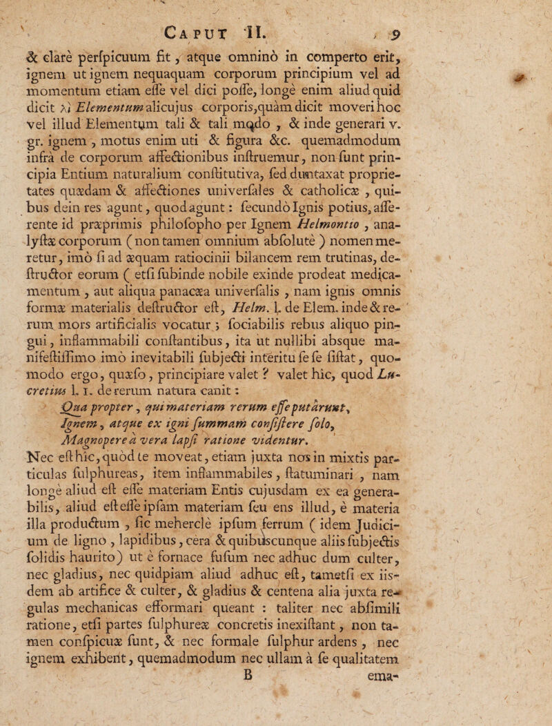 & dare perfpicuum fit / atque omnino in comperto erit, ignem ut ignem nequaquam corporum principium vel ad momentum etiam effe vel dici poife, longe enim aliud quid dicit Xi Elementum aYicujus corporis,quam dicit moveri hoc vel illud Elementum tali & tali mc^do , & inde generari v. gr. ignem , motus enim uti & figura &c. quemadmodum infra de corporum affedionibus inftruemur, nonfiunt prin¬ cipia Entium naturalium conftitutiva, fed dimtaxat proprie¬ tates quadam «St affe&iones univerfales & catholicae , qui¬ bus dein res agunt, quod agunt: fecundo Ignis potius, affe¬ rente id pnxprimis philofopho per Ignem Helmontio , ana- lyftas corporum ( non tamen omnium abfolute ) nomen me¬ retur, imo fi ad aequam ratiocinii bilancem rem trutinas, de- ftru&or eorum ( etfifubinde nobile exinde prodeat medica¬ mentum , aut aliqua panacea univerfalis , nam ignis omnis formse materialis deftriuftor eft, Helm. L de EI em. inde & re¬ rum. mors artificialis vocatur ; fociabilis rebus aliquo pin¬ gui, inflammabili conflantibus, ita ut nullibi absque ma- nifefliflimo imo inevitabili fubjedi interitu fefe fiflat, quo¬ modo ergo, quxfo, principiare valet ? valet hic, quod Lu~ cretim L i. de rerum natura canit: Qua propter , quimateriam rerum ejfeputaruut^ Jgnem, atque ex igni fummam conjifiere folo> Magnopere a vera lapfi iratione videntur. Nec ellhic,quod te moveat, etiam juxta nos in mixtis par¬ ticulas fulphureas, item infiammabiles, flatuminari , nam longe aliud eft effe materiam Entis cujusdam ex ea genera¬ bilis, aliud efteffeipfam materiam feu ens illud, e materia illa prodmftum , fic mehercle ipfum ferrum ( idem Judici¬ um de ligno , lapidibus, cera & quibiiscunque aliis fubje&is folidis haurito) ut e fornace fufum nec adhuc dum culter, nec gladius, nec quidpiam aliud adhuc eft, tametfi ex iis¬ dem ab artifice & culter, & gladius & centena alia juxta re¬ gulas mechanicas efformari queant : taliter nec abii mi Ii ratione, etfi partes fulphureas concretis inexiftant, non ta¬ men confpicuae funt, & nec formale fulphur ardens , nec ignem exhiberit, quemadmodum nec ullam a fe qualitatem B ema-