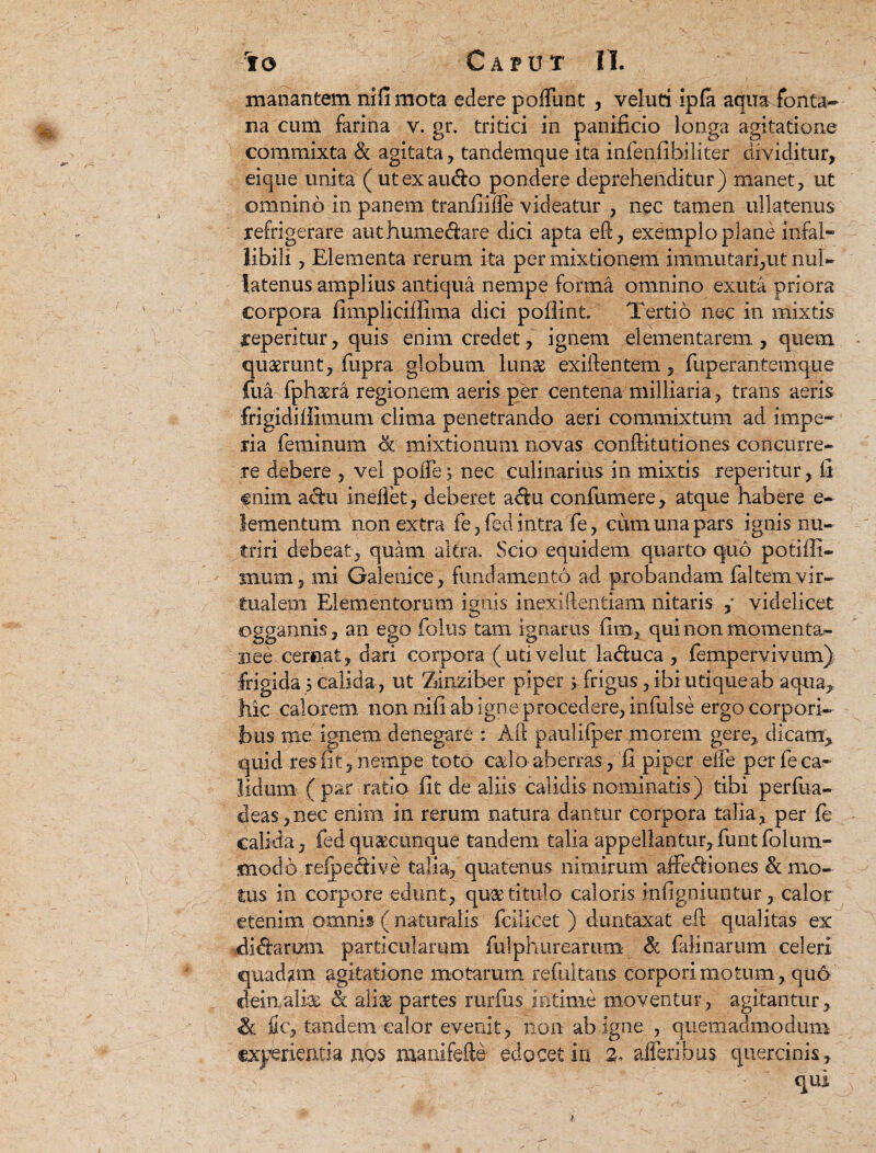 manantem nifimota edere poliunt , veluti ipfa aqua fonta¬ na cum farina v. gr. tritici in panificio longa agitatione commixta & agitata, tandemque ita infenfibiliter dividitur, eique unita ( utexaudo pondere deprehenditur) manet, ut omnino in panem tranfiilTe videatur , nec tamen ullatenus refrigerare authumedare dici apta ed, exemplo plane infal¬ libili , Elementa rerum ita permixtionem immutari,ut nul¬ latenus amplius antiqua nempe forma omnino exuta priora corpora fimpliciffima dici pollint. Tertio nec in mixtis reperitur, quis enim credet, ignem dementarem , quem quaerunt, fupra globum lunae exidentem, fuperantemque fua fphaera regionem aeris per centena milliaria, trans aeris frigidillimum clima penetrando aeri commixtum ad impe¬ ria feminum & mixtionum novas conditutiones concurre¬ re debere , vel poife, nec culinarius in mixtis reperitur, fi enim adu inelfet, deberet adu confumere, atque habere e- lementunx non extra fe, feci intra fe, cum una pars ignis nu¬ triri debeat, quam altra. Scio equidem quarto quo potifli- mum, mi Galenice , fundamento ad probandam faltem Vir¬ tual em Elementorum ignis inexidentiam nitaris , videlicet oggannis, an ego folus tam ignarus fim, qui non momenta-' rs.ee cernat, dari corpora (utivelut laduca , fempervivum); frigida; calida, ut Zdnziber piper > frigus, ibi utique ab aqua, hic calorem, non nifi ab igne procedere, infulse ergo corpori¬ bus me ignem denegare : Ad paulifper morem gere, dicam, quid res fit, nempe toto cado aberras, fi piper eife per fe ca¬ lidum (par ratio fit de aliis calidis nominatis) tibi perfua- deas,nec enim in rerum natura dantur corpora talia, per fe calida, feci quacunque tandem talia appellantur,funtfolum- snodo refpedive talia, quatenus nimirum affediones & mo¬ tus in corpore edunt, qute titulo caloris infigniuntur, calor etenim omnis ( naturalis feilicet ) duntaxat ed qualitas ex didarum particularum fulphurearum & falinarum celeri quadam agitatione motarum refultans corpori motum, quo dein/albw & aliae partes rurfus Intime moventur, agitantur, «k fic, tandem calor evenit, non ab igne , quemadmodum experientia nps manifede edocet in 2, afferibus quercinis, qui