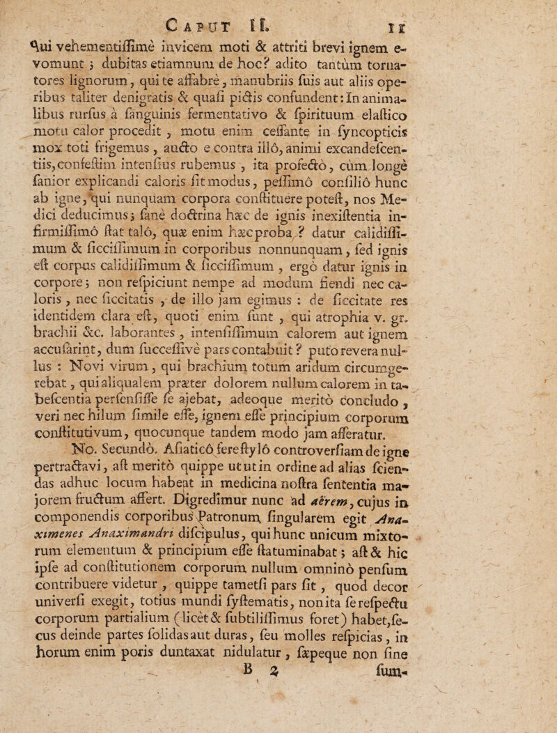 *\ui vehementiiEme invicem moti & attriti brevi ignem e- vomunt 5 dubitas etiamnum de hoc? aclito tantum torna- tores lignorum , qui te affabre , manubriis fuis aut aliis ope¬ ribus taliter denigratis & quali pidis confundent: in anima¬ libus rurfus a fanguinis fermentativo & fpirituum elaftico motu calor procedit , motu enim ceffante in fyncopticis mox toti frigemus, audo e contra illo, animi excandefcen- tiisjConfeflim intenlius rubemus , ita profedo, cum longe fanior explicandi caloris fit modus, peffimo confilio hunc ab igne/qui nunquam corpora conftituere poteft, nos Me¬ dici deducimus j lane dodrina haec de ignis inexiftentia in- firmiffimo fiat talo, quae enim haec proba ? datur calidiffi- mum & ficciffimum in corporibus nonnunquam, fed ignis efi corpus calidiilimum & ficciffimum , ergo datur ignis in corpore 5 non refpiciunt nempe ad modum fiendi nec ca« loris , nec ficcitatis , de illo jam egimus : de fiecitate res identidem clara^eff, quoti enim funt , qui atrophia v. gr, brachii otc. laborantes , intenfiilimum calorem aut ignem accufarint, dum fucceffive pars contabuit ? puto revera nul¬ lus : Novi virum, qui brachium totum aridum circumge¬ mebat , quialiqualem praeter dolorem nullum calorem in ta- belcentia perfenfiffe fe ajebat, adeoque merito concludo , veri nec hilum, fimile effe, ignem effe principium corporum confiitutivum, quocunque tandem modo jam afferatur. No. Secundo. Afiaticd fereftyl6 controverfiam de igne pertradavi, aft merito quippe ututin ordine ad alias Icien- das adhuc locum Habept in medicina nofira lententia ma¬ jorem frudum affert. Digredimur nunc ad airem, cujus m componendis corporibus Patronum fingularem egit Ana¬ ximenes Anaximandri difcrpulus, qui hunc unicum mixto¬ rum elementum & principium effe ftatuminabat 5 ahic ipfe ad conflitutionem corporum nullum omnino penfum contribuere videtur , quippe tametfi pars fit, quod decor univerfi exegit, totius mundi fyftematis, non ita ferefpedu coquorum partialium (licet & fubtiliffimus foret) habet,fe- cus deinde partes folidasaut duras, feu molles refpicias, in horum enim poris duntaxat nidulatur , faspeque non fine B % Ium-.