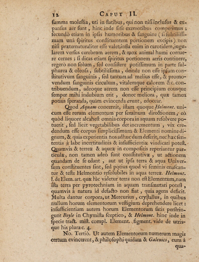 ‘ . ^ I; . \ fumma moledia, uti in flatibus, qui non nifi inclufus & ex¬ pandis aer funt, hinc inde fefe exerentibus cotnperimus i fecundo etiam in ipfis humoribus & fanguine (fi fubtilifii- mam una fpiritus condi tuentem portionem excipis) non nib prseternaturaliter effe valetfinfla enim in carotidem.,jugu¬ larem verfus cerebrum aerem, & ip.ox animal humi corrue¬ re cernes 5 d dicas etiam fpiritus portionem aeris continere, regero non folum , fed confidere potifiimum in parte ful- phurea & oleofa, fubtililfima , deinde non ede ipfumcon- ditutivum fanguinis , fed tantum ad melius ede, & promo¬ vendum fanguinis circulum, vitalemque calorem &c. con¬ tribuendum, adeoque aerem non ede principium eousque iemper mihi indubium erit , donec meliora , quse tamen potius iperanda, quam evincenda erunt, edocear. Quod Aquam concernit, idam quoque Helmont. uni¬ cum effe rerum elementum per feminum diredionem, eo quod liquore alcahed omnia corpora in aquam refolvere po¬ tuerit , fed licet vegetabilibus det incrementum , vix cre¬ dendum effe corpus fimpliciffimum & Elementi nomine di¬ gnum, & quia experientia nos adhuc dum deferit, nec haec len¬ tentia a labe incertitudinis & infufficientias vindicari poted* Quamvis & terrex & aque$ in compeditis reperiantur par¬ ticula, non tamen adeo funt 'confHtutivae , ut asionem quandam de fe edant , aut ut ipfa terra & aqua Univer- fum condi tuentes fint, fed potius quod vi feminis enafean- tur & tede Helmontio refolubiles in aqua terreas. Helmont. l! de Elem. arL qu& Hic videtur terra non ed EI ementum,nam ida terra per pyrotechniam in aquam tranfmutari poted , quamvis a natura id defado non fiat, quia agens deficit. Multa dantur corpora, ut Mercurius , crydallus, in quibus nullum horum elementorum vedigium deprehendere licet: infufficientiam autem horum Elementorum fatis perdrin- gunt Boyle in Chymida fceptico , & Helmont. hinc inde in Ipecie trad. mid. compl. Element. xfigment. vide de utris- que his plura c. 4. No. Tertio. Ut autem Elementorum numerum magis certum evincerent,&philofophiquidam & Galeniciy eum a qua-