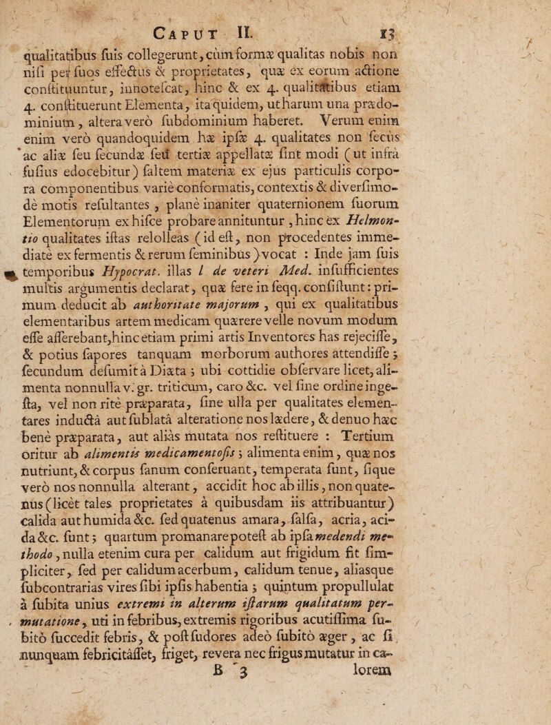 qualitatibus fuis collegerant ,cutn fornis qualitas nobis non nifi peif fuos'effedus & proprietates, quaj ex eorum adione confinduntur, innotefcat, hinc & ex 4. qualitatibus etiam 4. constituerunt Elementa, ita quidem, ut harum una prx do¬ minium, altera vero fubdominium haberet. Verum enim enim vero quandoquidem has ipfe 4. qualitates non feclas 6ac aliae feu fecunds feii tertiae appellatas firit modi (ut infra , fu fius edocebitur) faltem materias ex ejus particulis corpo¬ ra componentibus varie conformatis, contextis 3c diverfimo- de motis refultantes , plane inaniter quaternionem fuorum Elementorum exhifce probare annituntur , hinc ex Hetmon- tio qualitates illas relolleas (id ell, non procedentes imme¬ diate ex fermentis & rerum feminibus ) vocat : Inde jam fuis m temporibus Hjpocrat. illas / de 'veteri Medr infufficientes multis argumentis declarat, qqa1 fere in feqq. confidunt: pri¬ mum deducit ab authontate majorum , qui ex qualitatibus elementaribus artem medicam quaerere velle novum modum elfe alTerebant,hincetiam primi artis Inventores has rejecifie, & potius fapores tanquam morborum authores attendilfe 5 fecundum defumit a Dista ; ubi cottidie obfervare licet, ali¬ menta nonnullav. gr. triticum, caro&c. vel fine ordine inge- fia, vel non rite pr&parata, fine ulla per qualitates demen¬ tares induda autfublata alteratione noslsdere, &denuohsc bene prsparata, aut alias mutata nos rellituere : Tertium oritur ab alimentis medicamentofis ; alimenta enim, qus nos nutriunt, & corpus fanum conferuant, temperata funt, fique vero nos nonnulla alterant, accidit hoc ab illis, non quate¬ nus (licet tales proprietates a quibusdam iis attribuantur) calida authumida&a fedquatenus amara* falfa, acria, aci¬ da &c funt $ quartum promanarepoteft ab vpfamedendi me¬ thodo , nulla etenim cura per calidum aut frigidum fit fim* pliciter, fed per calidum acerbum, calidum tenue, aliasque fubcontrarias vires fibi ipfis habentia > quintum propullulat a fubita unius extremi in alterum ifiarum qualitatum per~ , mutatione y uti in febribus, extremis rigoribus acutiffima fu- bito fuccedit febris, & poftfudores adeo fubito sger, ac II, nunquam febricitaffet, friget, revera nec frigus mutatur in ca- 7 B lorem