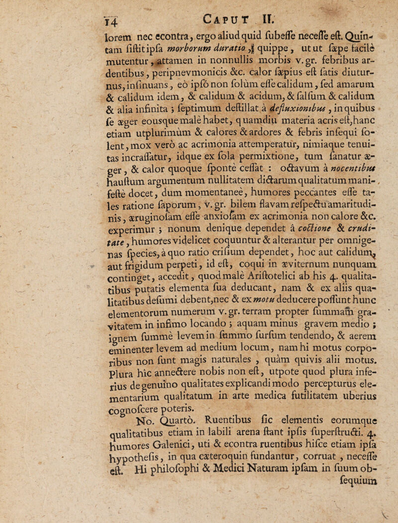 lorem nec econtra, ergo aliud quid fubefle necefle eft. Quin¬ tam fiftitipfa morborum duratio ,| quippe, utut f&pe facile mutentur, attamen in nonnullis morbis v. gr. febribus ar¬ dentibus , peripnevmonicis &c. calor fepius eft fatis diutur¬ nus, infinuans, eo ipfo non foium efle calidum, fed amarum & calidum idem, & calidum & acidum, & falfum & calidum & alia infinita > feptimum deftillat a defluxionibus , in quibus fe «ger eousque male habet, quamdiu materia acris eft,hanc etiam utplurimum & calores & ardores & febris infequi fo- lent, mox vero ac acrimonia attemperatur, nimiaque tenui¬ tas incraflatur, idque ex fola permixtione, tum fanatur ae¬ ger , & calor quoque fponte ceffat : o&avum a nocentibus hauftum argumentum nullitatem didarum qualitatum mani-, fefte docet, dum momentanee, humores peccantes effe ta¬ les ratione faporum , v. gr. bilem flavam refpedu amaritudi¬ nis , aeruginolam efle anxiofam ex acrimonia non calore &c. experimur > nonum denique dependet a coElione & crudi- ,humofes videlicet coquuntur & alterantur per omnige¬ nas fpecies,aquo ratio erilium dependet, hoc aut calidum^ aut frigidum perpeti, id eft, coqui in aeviternum nunquam continget, accedit, quod male Ariftotelici ab his 4. qualita¬ tibus putatis elementa fua deducant, nam & ex aliis qua¬ litatibus deflimi debent,nec & ex motu deducere poflunt hunc elementorum numerum v. gr. terram propter fummam gra¬ vitatem in infimo locando ; aquam minus gravem medio ; ignem fumme levem in fummo furfum tendendo, & aerem eminenter levem ad medium locum, nam hi motus corpo¬ ribus non funt magis naturales , quam quivis alii motus. Plura hic anne&ere nobis non eft, utpote quod plura infe¬ rius de genuino qualitates explicandi modo percepturus ele¬ mentarium qualitatum in arte medica futilitatem uberius cognofcere poteris. No. Quarto. Ruentibus fic elementis eorumque qualitatibus etiam in labili arena ftant iplis fluperftrudi. 4. humores Galenici, uti & econtra ruentibus hifce etiam ipfa hypothefis, in qua cazteroquin fundantur, corruat , necefle dh Hi philofophi & Medici Naturam ipfam in fuum ob- fequium