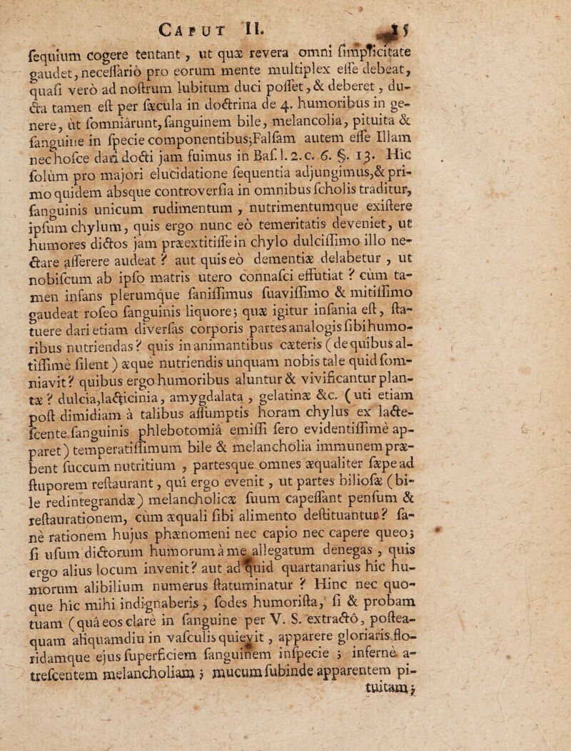 feqiuum cogere tentant , ut qux revera omni fimpTicitate gaudet, necelfarib pro eorum mente multiplex eife debeat, quali vero ad noftrum iubitum duci poffet ,& deberet , du¬ cta tamen ell per fecula in do&rina de 4. humoribus in ge¬ nere, iit ibmniarunt,ianguinem bile, melancolia, pituita & fanguine in Ipecie componentibusjFaliam autem eife Illam nechoice dari docti jam fuimus in Baf 1.2.c. 6. §. 13. Hic foliim pro majori elucidatione fequentia adjungimus,& pri- mo quidem absque controverfia in omnibus fcholis traditur, fanouinis unicum rudimentum , nutrimentumque exiftere ipfum chylum, quis ergo nunc eo temeritatis deveniet, ut humores ai&os jam praeextidifein chylo dulciffimo illo ne¬ ctare aiferere audeat ? aut quis eo dementfe delabetur , ut nobifcum ab ipio matris ut^ro connafci effutiat ? cum ta¬ men infans plerumque faniffimus fuaviffimo & mitiiiimo gaudeat rofeo fanguinis liquore; quae igitur infania eft, fta- tuere dari etiam diverfas corporis partes analogis fibqhumo- ribus nutriendas? quis in animantibus caeteris ( de quibus al- tiffime filent) &'que nutriendis unquam nobis tale quidfom- niavit? quibus ergo humoribus aluntur & vivificantur plan¬ ta ? dulcia,lacficinia, amygdalata , gelatins: &c. ( uti etiam poft dimidiam a talibus alfumptis horam chylus ex la&e- fcente fanguinis phlebotomia’ emiffi fero evidentiffime ap¬ paret) temperatiffimum bile & melancholia immunem pro¬ bent fuccum nutritium , partesque omnes aequaliter fepead fiuporem reftaurant, qui ergo evenit, ut partes biliofe (bi¬ le redintegrandae) melancholicas fuum capeflant penfum & reftaurationem, cum aequali fibi alimento defti tuantur? fa- ne rationem hujus ph&nomeni nec capio nec capere queo; fi ufum diritorum humorum a me allegatum denegas , quis emo alius locum invenit? aut ad^quid quartanarius hic hu¬ morum alibilium numerus ftatuminatur ? Hinc nec quo- cue hic mihi indignaberis, fodes humorifta, fi & probam tuam (qua eos clare in (anguine per V. S/extra&o^poftea- quam aliquamdiu in vafculis quierit, apparere gl ori aris Jio— ridamque ejus fuperficiem fanguinem infpecie ; inferne a- trefcentem melancholiam ; mucum fubinde apparentem pi¬ tuitam, y