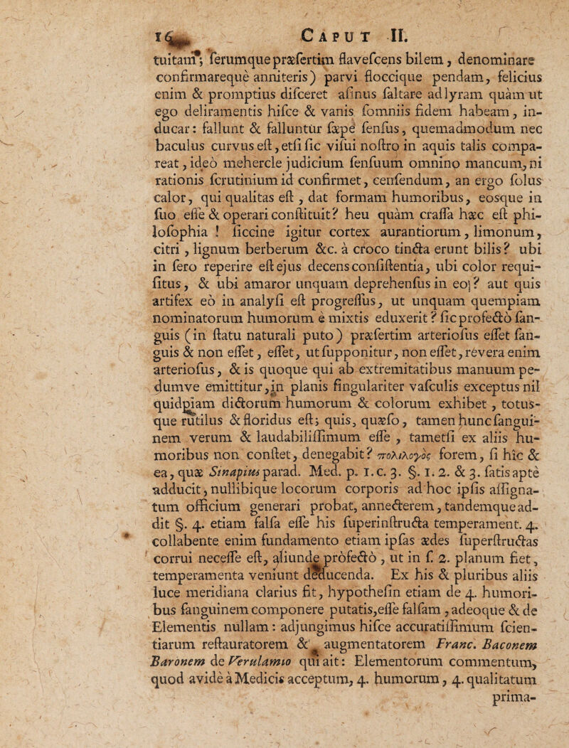 tuitam* ferumquepraefertim flavefcens bilem, denominare confirmareque anniteris) parvi floccique pendam, felicius enim & promptius difceret afinus faltare ad lyram quam ut ego deliramentis hifce & vanis fomniis fidem habeam, in¬ ducar : fallunt & falluntur fepe fenfus, quemadmodum nec baculus curvus eft, etfific vifui noftrq in aquis talis compa¬ rcat, ideo mehercle judicium fenfuum omnino mancum, ni rationis fcrutinium id confirmet, cenfendum, an ergo folus calor, qui qualitas eft , dat formam humoribus, eosque in fuo, efle & operari conftituit? heu quam cralfa haec eft phi- Jofophia ! ficcine igitur cortex aurantiorum, limonum, citri, lignum berberum &c. a croco tindfa erunt bilis? ubi in fero teperire eft ejus decens confiftentia, ubi color requi- fitus, & ubi amaror unquam deprehenfusin eo]? aut quis artifex eo in analyfi eft progrelfus, ut unquam quempiam nominatorum humorum e mixtis eduxerit ? ficprofe&o {an¬ guis (in ftatu naturali puto ) prgfertim arteriofus elfet fan- guis & non elfet, elfet, utfupponitur, non elfet,revera enim arteriofus, & is quoque qui ab extremitatibus manuum pe¬ dum ve emittitur,in planis fingulariter vafculis exceptusnil quiddam didorum humorum & colorum exhibet , totus- que rudius & floridus eft; quis, qugfo, tamen huncfangui- nem verum 8t laudabililHmum efle , tametli ex aliis hu¬ moribus non conflet, denegabit? vroXiXoyoc forem, fi hic & ea, quae Sinapim ipavad. Med. p. i.c. 3. §. 1.2. & 3. fatis apte adducit, nullibique locorum corporis ad hoc ipfis alligna- tum officium generari probat, anne&ef em, tandemque ad¬ dit §. 4. etiam falfa efle his fuperinftru&a temperament. 4. collabente enim fundamento etiam ipfas aedes fuperftru&as corrui necelfe eft, qfiunde profedo , ut in f. 2. planum fiet, temperamenta veniunt deducenda. Ex his & pluribus aliis luce meridiana darius fit, hypothefin etiam de 4. humori¬ bus fanguinem componere putatis,efle falfam , adeoque & de Elementis nullam: adjungimus hifce accuratiilimum fcien- tiarum reftauratorem Sc augmentatorem Franc. Baconem Baronem de FemUmio qui ait: Elementorum commentum, quod avide a Medicis acceptum, 4. fiumorum, 4. qualitatum prima-