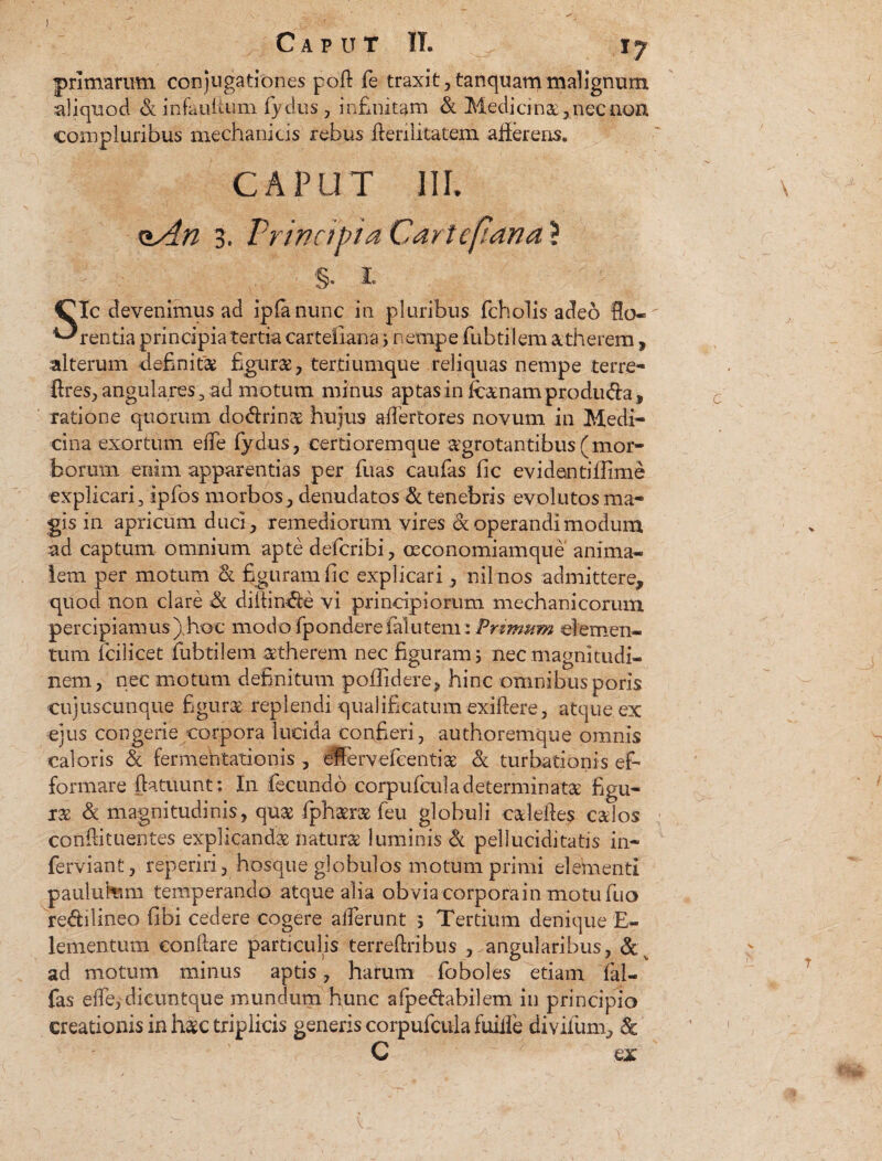 primarum conjugationes pofi fe traxit, tanquam malignum aliquod & infauitum fydus, infinitam & Medici na, nec non compluribus mechanicis rebus fieri litatem afierens. CAPUT III. t*An b. Principia Cartcjlana* §. x Sic devenimus ad ipfa nunc in pluribus fcholis adeo flo¬ rentia principia tertia cartefiana i nempe fubtilem atherem, alterum definit® figurae, tertiumque reliquas nempe terre- fires, angulares, ad motum minus aptas in (canam produda, ratione quorum dodrina hujus afiertores novum in Medi¬ cina exortum efie fydus, certioremque aegrotantibus(mor¬ borum enim apparentias per fiuas caufias fic evidantifiime explicari, ipfos morbos , denudatos & tenebris evolutos ma¬ gis in apricum duci, remediorum vires & operandi modum ad captum omnium apte defcribi, ceconomiamque anima¬ lem per motum & figuram fic explicari, nilnos admittere, quod non clare & difiinde vi principiorum mechanicorum percipiamus) hoc modofpondereialutem: Primum elemen¬ tum Icilicet fubtilem atherem nec figuram 3 nec magnitudi¬ nem, nec motum definitum poflidere, hinc omnibus poris cujuscunque figurae replendi qualificatum exiftere, atque ex ejus congerie corpora lucida confieri, authoremque omnis caloris & fermehtationis , effervefcenti® & turbationis efi formare fiatuunt : In fecundo corpnficula determinata figu¬ rae & magnitudinis, quae fiphara fieu globuli calefies caios confti tuentes explicanda natura luminis & pellucidi tatis in- ferviant, reperiri, hosque globulos motum primi elementi paulukmi temperando atque alia obvia corporain motufiuo redi lineo fibi cedere cogere allerunt ; Tertium denique E- lementum confiare particulis terreftribus , angularibus, & ad motum minus aptis, harum fioboles etiam fai- fas efie, dieuntque mundum hunc afpedabilem in principio creationis in hac triplicis generis corpufcula fuiile divifum, & C ex