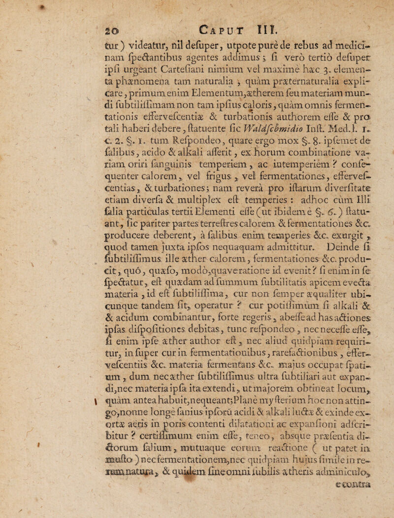 tur) videatur, nildefuper, utpotepurede rebus ad medici¬ nam {pedantibus agentes addimus j fi vero tertio defuper ipli urgeant Cartefiani nimium vel maxime, hac 3. elemen¬ ta phaenomena. tam naturalia , quam praeternaturalia expli¬ care , primum enim Elementum,setherem feu materiam mun¬ di fubtilHiimam non tam ipfius caloris, quam omnis fermeii- tationis efFervefcentiae & turbationis, authorem ede & pra tali haberi debere, ftatuente fic Waldfcbmidto InlLMed.L 1*, §• I. tum Refpondeo , quare ergo mox 8- ipfemet de fidibus, acido & alkali aderit, ex horum combinatione va¬ riam oriri fanguinis temperiem, ac intemperiem ? con.ie- quenter calorem, vel frigus ,, vel fermentationes, effervef- centias;, <x turbationes; nam revera pro illarum diverfitate etiam diverfa & multiplex ed temperies : adhoc cum Illi falia particulas tertii Elementi ede (ut ibidem e §.. 6b.) datu- ant, fic pariter partes terredres calorem <k fermentationes &c producere deberent, a falibus enim temperies Sic. exurgit , quod tamen, juxta ipfios nequaquam admittitur. Deinde fi fubtiliilimus ille sther calorem, fermentationes Sic. produ¬ cit, quo, quaefo, modb,quaverajtione id evenit? ii enim in fe {pedatur, eil quasdam ad fuiiimum fubtilitatis apicem evecta, materia , id eil fubtiliflima, cur non fernper a; quali ter ubi¬ cunque tandem fit, operatur ? cur potitfimum fi alkali & Sc acidum combinantur, forte regeris , abeffead hasadiones ipfas difpofitioncs debitas, tunc refpondeo , necneceiTe ede, fi enim ipfe aether author ed , nec aliud qurdpiam requiri¬ tur, infuper cur in fermentationihus, rarefadionibus, effer- vefcentiis Sic., materia fermentans Sic., majus; occupat ipati- im, dum nec aether fiibriliifimus ultra fubtiliari aut expan¬ di, nec materia i pfa ita extendi, ut majorem obtineat locum, quam antea habuit,nequeant;Plane my deri um hoc non attin- go>nonne longe fani us ipforu acidi St alkali 3 uds 81 exinde ex¬ ortas aeris in poris contenti dilatationi' ac expanfioni adfcri- bitur ? certiffimum enim ede, feneo , absque praefentia di¬ riorum falium, mu tuaque eorum reaeltone ( ut patet ia mu,do ) necfermentationem^nec quidpjam. hufus fimiiem re- mm.natura, & quidem fine omni iubilis atheris adminiculo^ eco^Csa