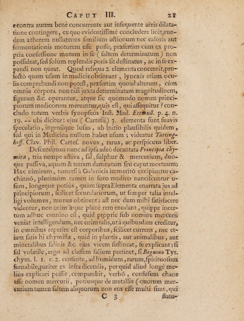 Caput III» ' zt econtra autem bene concurrente aut Infequente aeris dilata¬ tione contingere, ex quo evicientiffime concludere li.cet,eun- dem a;therem nullatenus Chi ilium actionum nec caloris aut fermentationis motorem elfe poffe, pnifertim- cum ex pro¬ pria confeffiene motum in fe ( faltem determinatum ) non poffideat,fed folum replendisporis fit delimatus , ac infe ex¬ pandi non queat. Quod reliqua 2- elementa concernit,pro- fedo quem ufum in medicis obtineantlyncaeis etiam ocu- ~ lis comprehendi non poieft, prsfertim quoad alterum, cum omnia corpora, nonnifi juxta determinatam magnitudinem, figuram &c operantur, atque, fic quomodo nomen princi¬ piorum medicorum mereantur,quis eft, quiaflequitur ? con¬ cludo totum verbis fynopfeos Inii. Medi. Ettmull. p. 4. n». X9_ — ubi dicitur:, ejus ( Cartefii) 3. elementa limtfuavis fpeculatib,ingenirqtie iulus , ab initio pTaufibilis quidem,, fed qui in Medicina nullum habet ufum ; videatur Tattwg- hojf. CTav. Phil.. Cartefi novus , rarus, acperfpicuus liben. Defcfindimus nunc adipfa adeo decantata Principia £ny mica , tria nempe adiva , fal ? fulphur & mercurium, duo- que pafliva, aquam & terram damnatam feu caput mortuum; Hxc nimirum 3 tametfi a Galenicis. immerito excipiantur ca¬ chinno, plurimum tamen in foro medico nancifcuntur u- Ium, longeque potius, quam fupra Elementa enarrata jus ad principiorum, fcilicet fecundariorum, ut femper talia Intel- ligi volumus, munus obtinent; ad: nec dum mihi fatisfacere c) ' v videntur , non enim «que plane rem enodant, quippe incer¬ tum adhuc omnino eft, quid proprie fub nomine mercurii veniat Intelligendum, nec enim talis,ut a quibusdam creditur, in omnibus reperire eft corporibus, fcilicet currens , nec et¬ iam fatis hi chymiftae , quid in plantis , aut animalibus , aut mineralibus fafinis &c. ejus vicem fuRineat, fe explicant; li fal volatile,ergo ad clalfem faliumpertinet,fiBegmtfo/Yyr. chym., L 1. c. 2. cenfente, adhumidum,rarum,Ipirituolunx fumabile,pariter ex infra dicendis , per quid aliud longe me¬ lius: explicari poffit,comparebit, verbo), confufum chaos tepe nomen mercurii , potiusque de metallis ( quorum mer- c&rium tamen faltem aliquorum non ens eiTe multi funt,qul