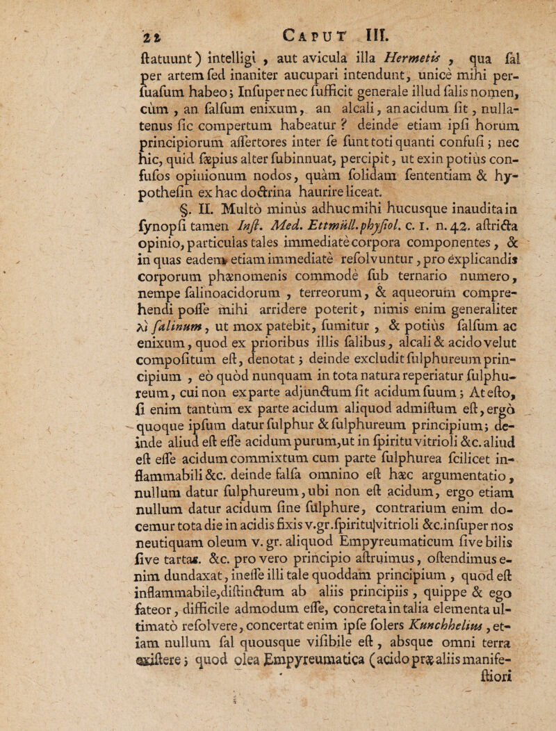 ftatuunt) intelligl > aut avicula illa Hermetis , qua fal per artem fed inaniter aucupari intendunt, unice mihi per- luafum habeo > Infupernec fufficit generale illud falis nomen, cum , an falfum enixum, an alcali, an acidum fit, nulla¬ tenus fic compertum habeatur ? deinde etiam ipfi horum principiorum aflertores inter fe funt toti quanti confufi ; nec hic, quid faspius alter fubinnuat, percipit, ut exin potius con- fufos opinionum nodos , quam folidam fententiam & hy- pothefin ex hac dodrina haurire liceat §. II. Multo minus adhuc mihi hucusque inaudita in lynopli tamen Inft. Med. EttmulLphyjioL c. i. n.42. aftrida opinio, particulas tales immediate corpora componentes, & in quas eadem etiam immediate refolvuntur, pro explicandis corporum phaenomenis commode lub ternario numero, nempe falinoacidorum , terreorum, & aqueoruin compre¬ hendi poffe mihi arridere poterit, nimis enim generaliter Xi falinum, ut mox patebit, fumitur , & potius felium ac enixum, quod ex prioribus illis felibus, alcali & acido velut compofitum eft, denotat > deinde excludit fulphureum prin¬ cipium , eo quod nunquam in tota natura reperiatur fulphu¬ reum, cui non exparte adjundumfit acidum liium; Atefto, II enim tantum ex parte acidum aliquod admiftum eft, ergo quoque ipfum datur fulphur & fulphureum principium; de¬ inde aliud eft efte acidum purum,ut in fpiritu vitrioli &c. aliud eft elfe acidum commixtum cum. parte fulphurea fcilicet in- fiammabili &c. deinde falfe omnino eft haec argumentatio , nullum datur fulphureum,ubi non eft acidum, ergo etiam nullum datur acidum fine fiilphure, contrarium enim do¬ cemur tota die in acidis fixis v.gr.fpiritujvitrioli &c.infuper nos neutiquam oleum v. gr. aliquod Empyreumaticum five bilis five tartas. &c. pro vero principio aftruimus, oftendimus e- nim dundaxat, inelfe illi tale quoddam principium , quod eft inflammabile,diftindum ab aliis principiis , quippe & ego fateor, difficile admodum eiTe, concreta in talia elementa ul¬ timato refolvere, concertat enim ipfe folers Kunchheliiu, et¬ iam nullum fal quousque vifibile eft, absque omni terra qgdftere; quod olea Empyreumatica (addopr&aliismanife- ftiori