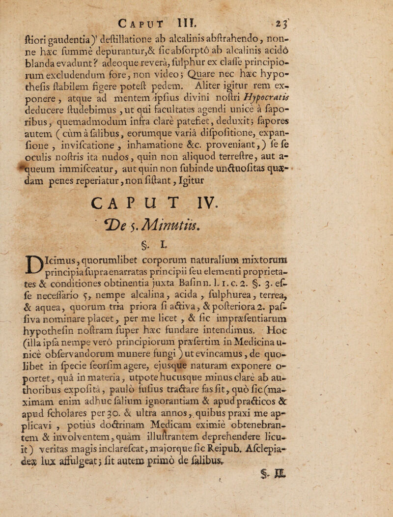 ftiori gaudentia)' deftillatione ab alcalinisabftrahendo, non¬ ne h&c fumme depurantur,& ficabforpto ab alcalinis acidd blanda evadunt ? adeoque revera, fulphur ex claffe principio¬ rum excludendum fore, non video5 Quare nec haec hypo- thefis Habilem figere poteft pedem. Aliter igitur rem ex¬ ponere , atque ad mentem ipfius divini noflri Hjpocratis deducere fludebimus ,ut qdi facultates agendi unice a fapo- ribus, quemadmodum infra clare patefiet, deduxity fapores autem ( cum a falibus, eorumque varia difpofitione, expan- fione , invifcatione , inhamatione &c. proveniant,) fe fe oculis noftris ita nudos, quin non aliquod terreftre, aut a- ^queum immifceatur, aut quin non fubinde unduofitas quae¬ dam penes reperiatur, non fiftant, Igitur CAPUT IV. <De 5. Minutiis. §• L Dicimus, quorumlibet corporum naturalium mixtorum principia fupraenarratas principii feu elementi proprieta¬ tes & conditiones obtinentia juxta Bafinn. Li. c. 2. §. 3. ef- fe necefTario 5, nempe alcalina, acida , fulphurea, terrea, & aquea, quorum tria priora fi a&iva, &pofteriora2* paf- Ilva nominare placet, per me licet , & fic impraefentiarum hypothefin no fixam fuper h&c fundare intendimus. Hoc (illa ipfa nempe vero principiorum praefertim in Medicina u- nice obfervandorum munere fungi ) ut evincamus, de quo¬ libet in fpecie feorflm agere, ejusque naturam exponere ex¬ portet,.qua in materia, utpotehucusque minus clare ab au- thoribus expolita, paulo fufius tradare fasfit,.quofic(ma- ximam enim adhuc falium ignorantiam & apudpradicos fk apud fcholares per 30. & ultra annos, quibus praxi me ap¬ plicavi , potius do&rinam Medicam eximie obtenebran¬ tem & involventem,,quam illu Arantem deprehendere licu¬ it ) veritas magis inclarefeat, majorque fie Reipub. Afclepia- de& lux afFulgeaf 3 fit autem primo de falibus*.