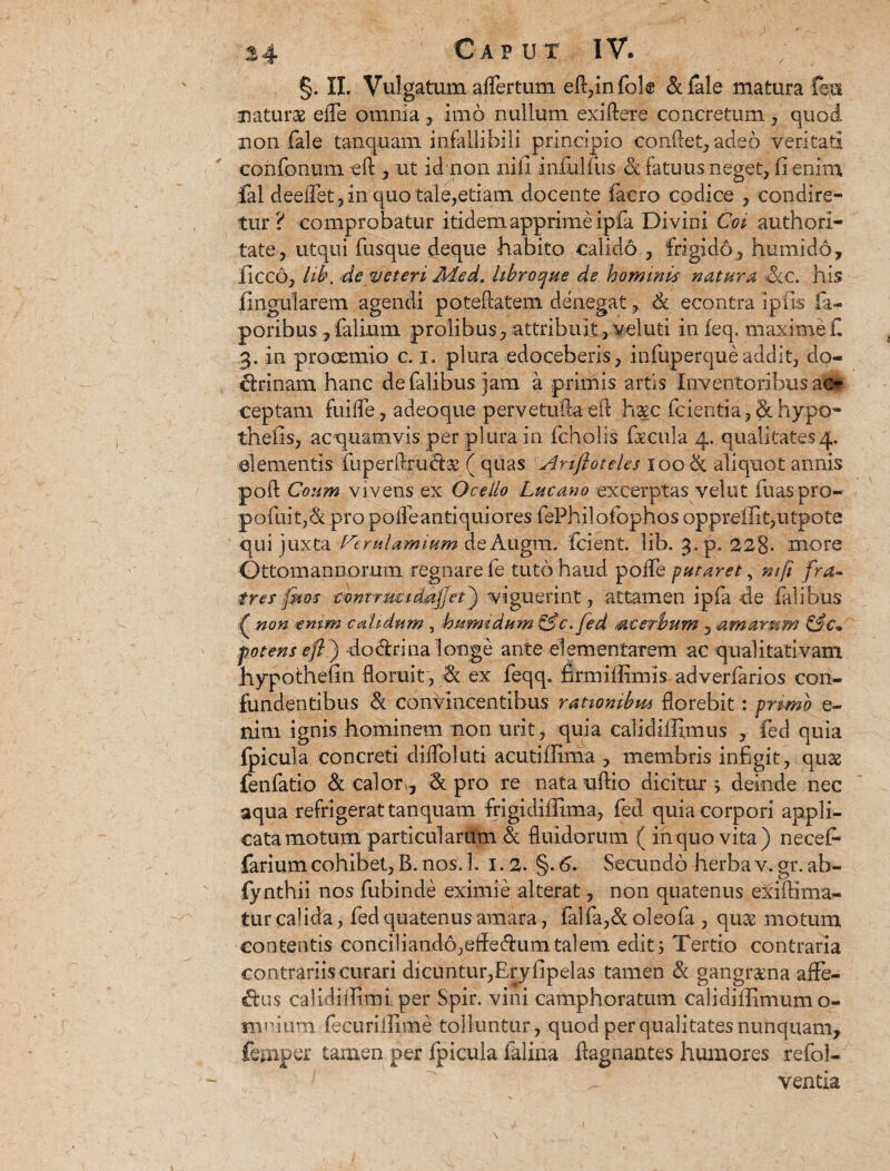 §. II. Vulgatum affertum eft,infole &fale matura feii naturas efle omnia, imo nullum exiftere concretum , quod non fale tanquam infallibili principio confiet, adeo veritati confonum eft , ut id non ni ii infulfus a fatuus neget, fi enim fal deeflet, in quo tale,etiam docente faero codice , condire¬ tur? comprobatur itidem apprime ipfa Divini Coi authorl- tate, utqui fusque deque habito calido , frigido, humido, ficco, lib. de veteri Med. libroe/ue de hominis natura &c. his fingularem agendi potePcatem denegat, 6c eeontra Ipfis fa- poribus , fialium prolibus, attribuit, veluti in feq. maxime fi 3. in prooemio c. 1. plura edoceberis, infuperqueaddit, do¬ ctrinam hanc defalibusjam a primis artis Inventoribus alr ceptam fuifie, adeoque pervetuftaeft haec ficientia, & hypo- thefis, ac quamvis per plura in fcholis fiecula 4. qualitates 4. elementis luperfirucfix ( quas Anftoteles 100 & aliquot annis poft Coum vivens ex Ocello Lucano excerptas velut fuaspro- pofuit,& pro poiTeantiquiores fePhilofiophos opprelIit,utpote qui juxta Verulamium de Augm. fcient. lib. 3. p. 22%. more Ottom annorum regnare fe tuto haud poiTe putaret, mft fra¬ tres (mos wntrmtdajjet) viguerint, attamen ipfa-de fialibus £ non emm calidum , humidum&c.fed acerbum , amarum Cfc. potens eft ) dodri na longe ante dementarem ac qualitativam hypothefm floruit, & ex feqq. firmiffimis adverfarios con¬ fundentibus & convincentibus rationibus florebit: primo e- nim ignis hominem non urit, quia calidifiimus , fed quia fpicula concreti difloliiti acutiflima , membris infigit, qug fenfatio & calor,, & pro re natauftio dicitur ; deinde nec aqua refrigerat tanquam frigidiflima, fed quia corpori appli¬ cata motum particularum & fluidorum ( in quo vita) necef* farium cohibet, B. nos. 1. 1.2. §. 6. Secundo herba v. gr. ab- fynthii nos fubinde eximie alterat, non quatenus exifiima- tur calida, fed quatenus amara, falfa,& oleofa , qu& motum contentis conciliando,efledumtalem edit; Tertio contraria contrariis curari dicuntur,Eryfipelas tamen & gangraena affe¬ riis calidiiTirni per Spir. vini camphoratum calidiffimum o- mnium fecurillime tolluntur, quod per qualitates nunquam, feaiper tamen per fpicula faliria ftagnantes humores refol- ventla