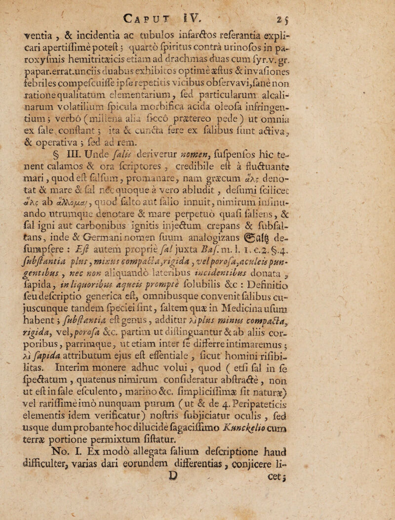 / Tenti a , & incidentia ac tubulos infar&os relerantia expli¬ cari apertiffime poteft 5 quarto fpiritus contra urinofbs in pa- roxyfmis hemitritaricis etiam ad drachmas duas cum fyr.v. gr. papar.errat.undis duabus exhibitos optime affius «Scmvafiones febriles compefcuiffe ipfe repetitis vicibus obfervavi,fane non ratione qualitatum elementarium, fed particularum alcali- narum volatilium fpicula morbifica acida oleofa infringen¬ dum; verbo (millena alia frcc6 praetereo pede) ut omnia ex fale. conflant 5 ita & cuncta fere ex falibus iimt acfiva, & operativa ; fed ad rem. § III. Unde falis derivetur nomen, fufpenfos hic te¬ nent calamos cfe ora fcriptores , credibile eft a fluffuante mari, quodeft (alium, proma nare, nam gracum aX; deno¬ tat & mare & £al nec quoque a vero abludit, defumi fdiicec Jkc ab aJkojuuLr, quod falto aut falio innuit, nimirum infimi- ando utrumque denotare & mare perpetuo qua fi fallens, & fal igni aut carbonibus ignitis inje&um crepans & fubfal- tans, inde & Germani nomen fimm analogizans de- fumpfere : E fi autem proprie fal juxta BafimA. I. e,2.§.4« fubfiant ia pias, minus £ompatia}rigida, vel porofa.. a culeis pun - gentibus , nec non aliquando lateribus incidentibus donata ^ fapida, in liquorilms aqneis prompte folubilis &c : Definitio ieudefcriptio generica eft, omnibusque convenit falibus cu- juscunque tandem (peciei fint, faltem quae in Medicina ufum habent; fubflantia eft genus, additur A/plus minus compaEla^ rtgidaj veljporofa otc. partim ut diftinguahtur & ab aliis cor¬ poribus, parrimque, ut etiam inter fe differre intimaremus $ A/ fapida attributum ejus eft effentiale , ficut hominmfibh litas. Interim monere adhuc volui, quod ( etfi fal in fe Reflatum , quatenus nimirum confideratur abftracle, non ut eft in fale efculento, marino &c. fimpliciffimae iit naturae) vel rariflimeimo nunquam purum (ut & de 4.Peripateticis elementis idem verificatur) noftris fobjiciatur oculis , fed usque dumprobante hoc dilucide fagaciffimo Kunckelio cum terrae portione permixtum fiftatur. No. L Ex modo allegata falium defcriptione haud difficulter^ varias dari eorundem differentias, conjicere 11« D f cet* /