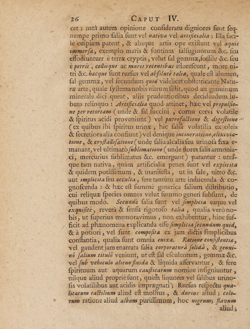 cet 3 mea autem opinione confideratu digniores fuut feq- nempe primo falia funt vel nativa vel artificialia 3 Illa faci¬ le cuipiam patent , Sc absque artis ope exiftunt vel aquis imm.erfa , exemplo maris & fontium falfuginorum &c. feu effodiunturr e terras cryptis, velut fal gemmas,fojiile ckc. feu e petris , cellis que ac muris recentibus eflorefcunt, more ni¬ tri (kc.hacque funt rurfus vel abfolute talia, quale eft alumen, fal gemmas, vel fecundum quid videlicet obftetricante Natu¬ ras arte, quale fyltemanobis nitrumfiftit,quod an genuinum minerale dici queat, aliis prudentioribus decidendum lu- bens relinquo Artificialia quod attinet, haec vel propulfio- ne per retortam ( unde & fal fuccini , cornu cervi volatile <k fpiritus acidi proveniunt) vel putrefabUone & digeftione - (ex quibus ibi fpiritus urinas , hic falia volatilia ex oleis & fecretioraalia confiunt) vel denique incineratione^elixivia- none, 3c cryfiallif&tione (unde falia alcal ia feu uri no fa fixa e~ manant, vel ultimatofublimatione ( unde flores falis artnonia- ci, mercurius fuhlimatus &c. emergunt) parantur : utra¬ que. tam nativa, quam artificialia penes funt vel exphcita & quidem potillimum , & manifefta , ut in fale, nitro aut implicita feu occulta , fere tantum arte inducenda & co- gnofcenda : &. h&c eft fiimme generica falium diftrihutio, cui reliquae fpecies omnes velut fumixio generi fub funt, de quibus modo.. Secunda falia funt vel fimphcia eaque vel e x qui fit e j revera & fenfu rigorofo talia , qualia vero no¬ bis, ut fuperius memoravimus , non exhibentur , hincfiif- jficit ad phaenomena explicanda eife fimphcia fecundum quidy, a potiori, vel funt compcfita ex jam didis fimplicibus. conflantia, qualia funt omnia enixa. Ratione confifientia% vel gaudent jam enarrata fal-ia corporatura folida , 3i genui¬ no falium titulo veniunt, ut eft fal efculentum, gemm^dc„. vel fub vehiculo alieno fluida & liquida alfervantur , & fere fpirituum aut aquarum caufticarum nomine inOgniuntur , •nilque aliud proprie funt , quam liquores vel falibus urino- fis volatilibus, aut acidis impraegnati; Rurfus refpedu qua¬ litatum tablihum aliud eft mollius , & durius aliud ; colo- mm ratione aliud album puriffimum, hoc mgrum\ flavum aliuds