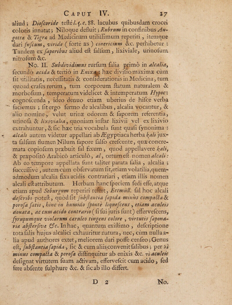 aliud j Diofcoride tefte/. f. c. 88. lacubus quibusdam crocei coloris innatat; Niloque defluit; Rubrum in confinibus An~ gotta cc TigfU ad Medicinam utiliffimum reperiri, itemque dari fufcum, viride ( forte aes ) cinericium &c. perhibetur : Tandem ex;faporibus aliud eft lalfum j lixiviale, urinofum nitro fum cxc. No. II. Subdividimus rurfum falia primo in alcaliaj fecundo acida <k tertio in Emxak: h&'C divifio maximae ciim iit utilitatis, neceffitatis &■ conuderationis in Medicina, tum quoad crafes rerum , tum corporum flatum naturalem 3c morbofum, temperatum videlicet & intemperatum Hjpoc: cognofteenda , ideo denuo etiam uberius de hifce verba faciemus ; fit ergo fermo de alcalibus , alcalia vocantur, 8c alio nomine, velut urinae odorem & faporem referentia, urinofa & lixivialtay quoniam inftar lixivii vel ex lixivio extrahuntur , & fic haec tria vocabula funt quali fynonima : «r. alcah autem videtur appellari ab iEgyptiaca herba ^// jux¬ ta falfum flumen Nilum fapore falfo crefcente, quae concre¬ mata copiofum,praebuit fal fixum, quod appellavere i>aliy & praepofito Arabico articulo, at> ortum eft nomen alcali: Ab eo tempore appellata funt taliter parata falia , alcalia ; fucceflive , autem cum obfervatum iit,etiam volatilia,quem¬ admodum alcalia fixa acidis contrariari , etiam illis nomen alcali eft attributum. Herbam hanc fpeciem fedi efte, atque etiam apud Seburgum reperiri refert, EttmulL fal hoc alcali defer ibi poteft, quod fit fubfiantia fapida minus compablaSc porofa fatis , hinc in humido /ponte licjuefcews , etiam aculeis donata, ac cum acido contrario ( fi fui juris funt) eflfervefcens, fjrupumcpue violarum caruleo tingens colore , virtutis fapona- ria abflerfivdt &c. In hac, quantum exiftimo , deferiptione tota falis hujus alcalici exhauritur natura, nec, cum nulla a- ' lia apud authores extet, meliorem dari poffe cenfeo; Genus eft, fubfiantia fapida, fic & cum aliis conv enit falibus; per Xi minus compaEla & porofa diftinquitur ab enixis &c. ro aculeis defignat virtutem fuam a&ivam, effervefeit cum addo f fed fere abfente fulphure &c. & fic ab illo differt D z No,