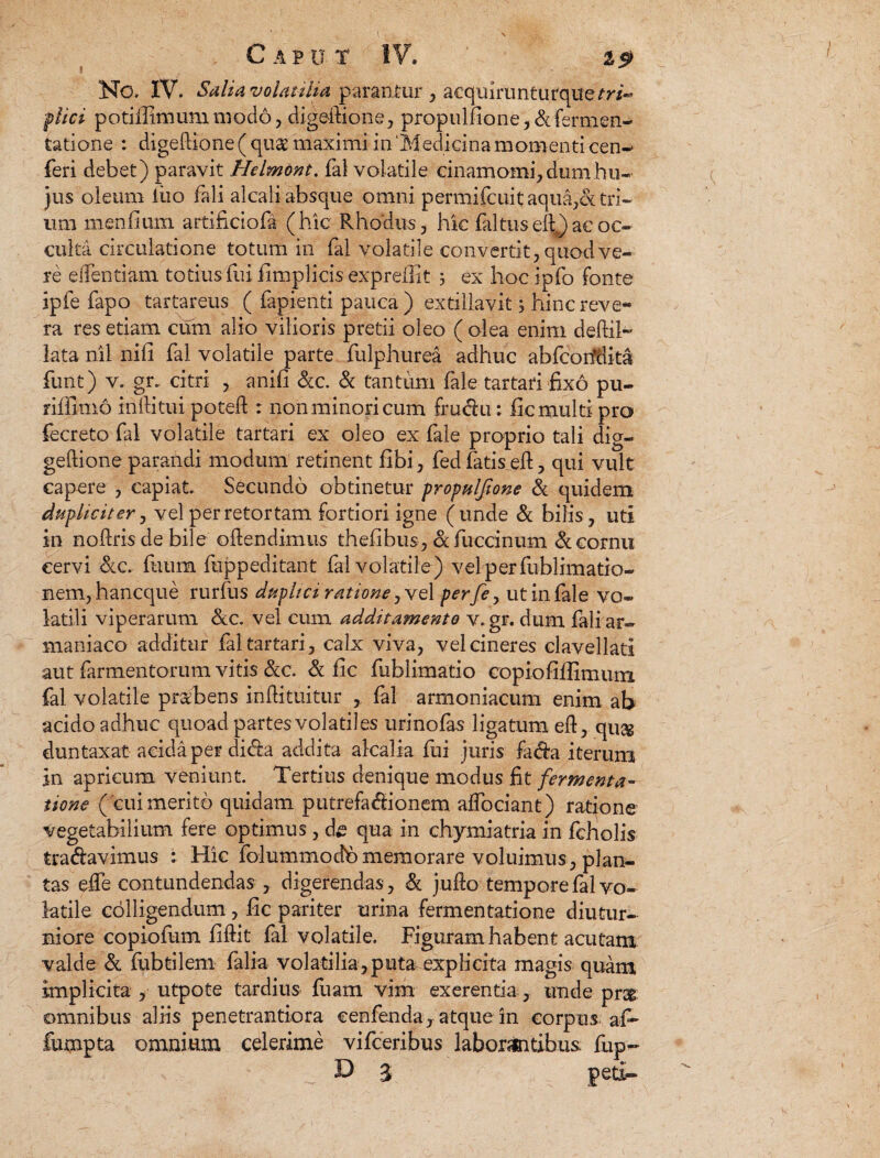 » No. IV. Salia volatilia parantur , acquirunturqiTe m- flici potiilimum modo, digedione, propulfione, & fermen¬ tati one : digedione ( quae maximi in 'Medicina momenti cen- feri debet) paravit Helmont. fal volatile cinamomi, dum hu¬ jus oleum ilio fali alcali absque omni permifcuit aquales: tri¬ um menfium artificiofa (hic Rhodiis, hic fal tus ell) ac oc¬ culta circulatione totum in fal volatile convertit, quod ve¬ re edendam totius fui fimplicis exprellit 3 ex hoc ipfo fonte ipfe fapo tartareus ( fapienti pauca) extillavit 3 hinc reve¬ ra res etiam cum alio vilioris pretii oleo ( olea enim dedil- lata nil nifi fal volatile parte fulphurea adhuc abfcorfdita funt) v. gr. citri , anifi &c. & tantum fale tartari fixo pu¬ ri i fm 16 inltitui poted : non minori cum fru<du: fic multi pro fecreto fal volatile tartari ex oleo ex fale proprio tali dig- gedione parandi modum retinent fibi, fed fatis ed, qui vult capere , capiat. Secundo obtinetur propulfione & quidem dupliciter, vel per retortam fortiori igne (unde & bilis, uti in nodrisdebile odendimus thefibus, afuccinum & cornu cervi &c. fuum fuppeditant fal volatile) velperfublimatio- nem,hancque rurfus duplici ratione, ve 1 perfe, ut in fale vo¬ latili viperarum &c. vel cum additamento v,gr. dum faliar- maniaco additur fal tartari, calx viva, vel cineres clavellati aut farmentorum vitis &c. & fic fublimatio copiofifiimum fal volatile praebens indi tuitur fal armoniacum enim ab acido adhuc quoad partes volatiles urinofas ligatum ed, qu& duntaxat acida per didta addita alcalia fui juris fada iterum in apricum veniunt Tertius denique modus fit fermenta- iione ( cui merito quidam putrefa&ionem adbciant) ratione vegetabilium fere optimus, de qua in chymiatria in fcholis tra&avimus : Hic folummodbmemorare voluimus, plan¬ tas efie contundendas , digerendas, & judo tempore fal vo¬ latile colligendum, lic pariter urina fermentatione diutur¬ niore copiofum fidit fal volatile. Figuram habent acutam valde & fubtilem falia volatilia,puta explicita magis quam implicita , utpote tardius fuam vim exerentia, unde pr& omnibus aliis penetrantiora cenfendaj atque in corpus af- fumpta omnium celerime vifceribus laborantibus fup~ D 3 peti-