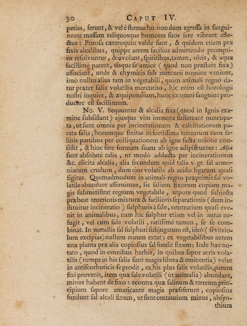 petias, ferunt, & vel e domacho nondum egrefla in fangiii- neam maffara reliquosque humores fuos fere vibrant effe¬ rius : Porofa caeteroquin valde funt , & quidem etiam prae fixis alcalibus, quippe aerem facilius admittendo prompti¬ us refolvuntur, doavolant, fpiritibus,tamen, oleis, & aqu# facillime parent, eisque fe'amice ( quod non praedant fixa) affociant, unde & chymicis fub mercurii nomine -veniunt, imo nullus alius tam in vegetabili, quam animali regno da¬ tur praeter falia volatilia mercurius, hic enim ed horologii noftri inquies, & aequipondium, hunc ex omni fanguine pro¬ ducere eft facillimum. No. V. Sequuntur & alcalia fixa (quod in Ignis exa¬ mine fubfidant) ejusque vim immota fudineant nuncupa¬ ta, ut funt omnia per ineinerationem & calcinationem pa¬ rata falia, horumque fixitas infortifiima terrearum cum fa- Hnis partibus per colliquationem ab igne fa&a unione con¬ fidit , & hinc fere formam fuam ab igne adipiftuntur: Alui funt abfolute talia , nt modo addu&a per ineinerationem &c. elicita alcalia, alia fecundum quid talia v.gr. fal armo- niacum crudum, dum ejus volatile ab acido ligatum quafl figitur. Quemadmodum in animali regno praeprimis fal vo¬ latile abundare afferuimus, fic falium fixorum copiam ma¬ gis fubminidrat regnum vegetabile , utpote quod fubje&a praebeat teneriorismixturae & facilioris feparationis (dumin- dituitur incineratio ) fulph uris a fal e, contrarium quali eve¬ nit in animalibus, nam hic fulphur etiam vel in auras au¬ fugit , vel cum fal e volatili , rariffime tamen , fe fe com¬ binat. In metallis fal fulphurifubjugatumed, ideo ( fivitrio- lum excipias) nullum eorum extat; ex vegetabilibus autem una planta prae alia copiofius fal fundit fixum; Inde haec no¬ tato , quod in omnibus herbis, in quibus fapor acris vola¬ tilis (nempe in his falia funt magis libera & eminentia) velut in antifcorbuticis fe prodit, ex his plus falis volatilis,parum fixi provenit, item quae fale volatili (ut animalia) abundant, minus habent defixo : econtra quae falinum& terreum prin¬ cipium fapore amaricante magis praefeferunt, copiofius fundunt fal alcalifixum, utfunteentaurium minus, abfyn- thium