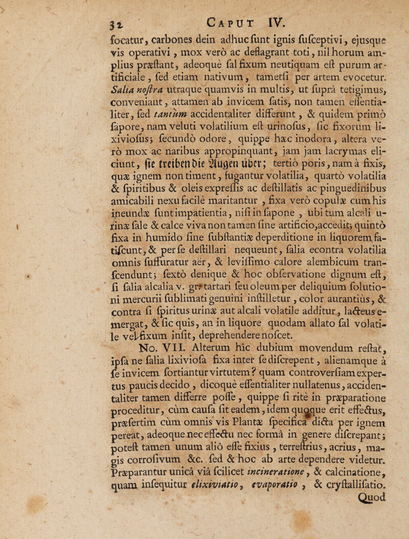 locatur, carbones dein adhucfunt ignis fufceptivi, ejusque vis operativi, mox vero ac deflagrant toti, nil horum am¬ plius proflant, adeoque fal fixum neutiquam eft purum ar¬ tificiale , fed etiam nativum, tametfi per artem evocetur. Salta noftra utraque quamvis in multis, ut fupra tetigimus, conveniantattamen ab invicem fatis, non tamen edentia- liter, fed tanmm accidentaliter differunt, & quidem primo fapore, nam veluti volatilium efl urinofus, ftc fixorum li~ xiviofusj fecundo odore, quippe hac inodora, altera ve¬ ro mox ac naribus appropinquant, jam jam lacrymas eli¬ ciunt, fte treibenbte 2lugcn libcv; tertio poris,nama fixis, quas ignem non timent, fugantur volatilia, quarto volatilia & fpiritibus & oleis expreflls ac deftillatis ac pinguedinibus amicabili nexu facile maritantur , fixa vero copulas cum his ipeundas funt impatientia, ni.fi in fapone , tibi tum alcali u- fin# fale & calce viva non tamen fine artificio,accedit; quinto fixa in humido fine fubftantiae deperditione in liquorem fa- tifcunt,& perfe deflillari nequeunt, falia econtra volatilia omnis fuffuratur aer, & leviflimo calore alembicum tran- fcendunt, fexto denique & hoc obfervatione dignum efl:, fi falia alcalia v. grftartari feu oleum per deliquium folutio- ni mercurii fublimati genuini inftilletur , color aurantius, 6c contra fi fpiritusurin# aut alcali volatile additur, la&eu^e- mergat, & fic quis, an in liquore quodam allato fal volati¬ le veffixum infit, deprehendere nofcet. No. VII. Alterum hic dubium movendum reflat, ipfa ne falia lixiviofa fixa inter fedifcrepent, alienamque a |e invicem fortianturvirtutem? quam controverfiamexper¬ tus paucis decido , dicoque eflentialiter nullatenus, acciden¬ taliter tamen differre poffe , quippe fi rite in pr#paratione proceditur, cum caufa fit eadem, idem quaque erit effe&us, prasfertim cum omnis vis Piant# fpecifica dida per ignem pereat, adeoque neceffe<ffu nec forma in genere diferepant; poteft tamen unum alio efle fixius , terreftrius, acrius, ma¬ gis corrofivum &c. fed & hoc ab arte dependere videtur. Pr#parantur unica via fcilicet incineratione, & calcinatione, quam infequitur elixiviatio, evaporatio , & cryffallifatio. Quod