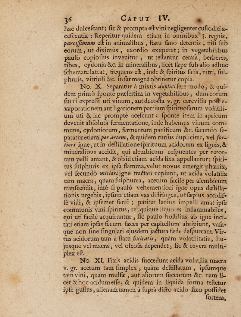 hac dulcefcant; fic& prompta eft vini negligenter cuftcditia- cefcentia : Reperitar quidem etiam in omnibus.’3. regnis, parcijfimttm eft in animalibus , ftatu fano detentis , nili fub eorum, ut diximus , exordio exuperet; in vegetabilibus paulo copiofius invenitur , ut teftantur cerafa, berberes, ribes, cydonia dtc. in mineralibus,licet fepe fub alio adhuc fchenlatelateat, frequens eft , inde& fpiritus (alis, nitri, fui- phuris, vitriolickc. in fat magna obtinetur copia. No. X. Separatur a mixtis duplicifere modo, Sc qui¬ dem primo fponte prasfertim in vegetabilibus, dum eorum fiicci expreffi uti vinum, autdeco&a v. gr. cerevifia poft e- vaporationem aut ligationem partium fpirituofarum volatili¬ um uti & lac prompte acefcunt ; fponte item in apricum devenit abfoluta fermentatione, inde habemus vinum com¬ mune, Cydoniorum, fermentum panificum &c. fecundo fe- paratur edamper artem, & quidem rurflis dupliciter, vel for¬ tiori igne, ut in deftillationefpirituum acidorum ex lignis, & mineralibus accidit, qui alembicum refpuentes per retor¬ tam pelli amant, &ob id etiam acida fixa appellantur; fpiri- tus fulphuris ex ipfa flamma,velut novus emergit phsenix, vel fecundo mitiori igne tranari cupiunt, ut acida volatilia tam macra, quam fulphurea, acetum facile per alembicum tranfcendit, imo fi paulo vehementi ori igne opus deftill ac¬ tionis urgebis, ipfum etiam vas diffringes, ut fepius accidit {e vidi, & ipfemet fenfi ; pariter lenius impelli amatipfe communis vini fpiritus, reliquique liquores inflammabiles , qui uti facile acquiruntur, fic paulo hoftilius ab igne inci¬ tati etiam ipfas fecum feces per capitellum abripiunt, vafa- que non fine lingulari ejusdem jadura fede defpurcant. Vir¬ tus acidorum tam a ftatu fixit at is, quam volatilitatis, hu¬ jus que vel macras, vel oleofe dependet, fic & revera multi¬ plex eft. No. XL Fixis acidis fliccedunt acida volatilia macra v. gr. acetum tam fimplex , quam deftillatum , ipflimque tam vini, quam mulfe , aut aliorum fuccorum &c. nam li¬ cet & hoc acidum efle , & quidem in liquida forma teftetur ipfe guftus, alienahx tamen a fupra di$o acido fixo pofiidet