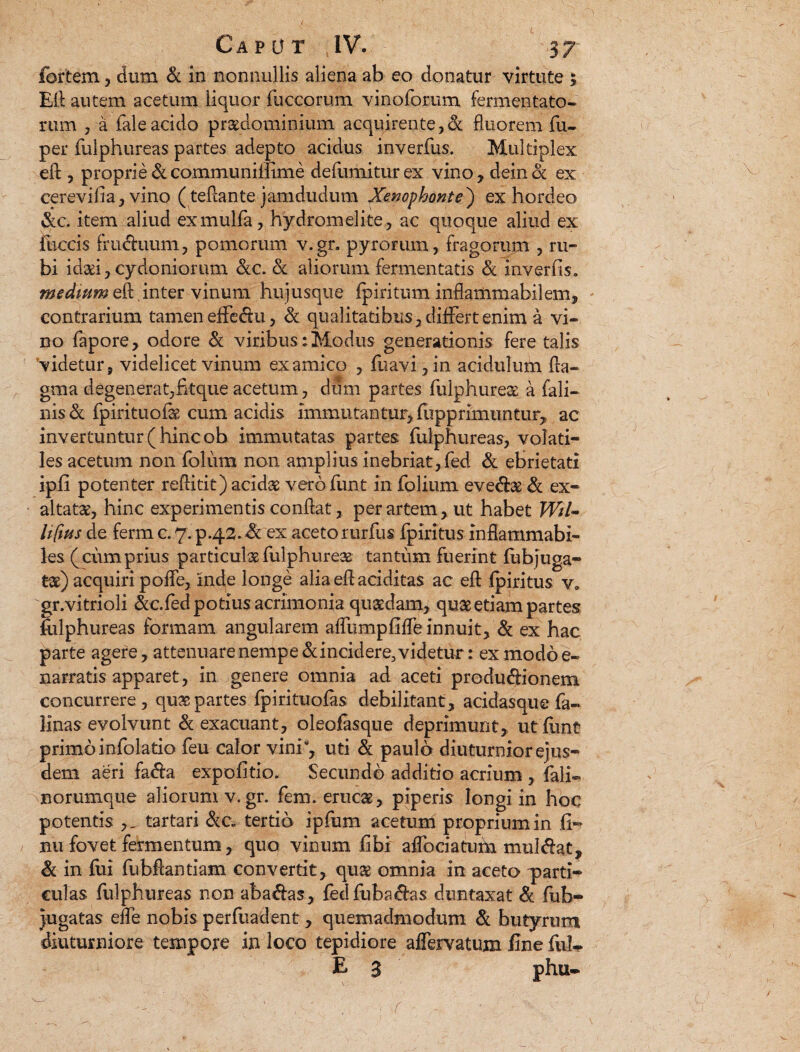 fortem, dum & in nonnullis aliena ab eo donatur virtute 5 Eli autem acetum liquor fuccorum vinoforum fermentato¬ rum , a fale acido praedominium acquirente,& fluorem fu- per fulphureas partes adepto acidus inverfus. Multiplex efb, proprie &communillime defumiturex vino, deinck ex cerevifia, vino (teflante .jamdudum Xenophonte) ex hordeo &c. item aliud exmulfa, hydromelite, ac quoque aliud ex ihccis fruduum, pomorum v.gr. pyrorum, fragorum , ru¬ bi idaei, Cydoniorum &c. & aliorum fermentatis & inverfis. medium eft. inter vinum hujusque fpiritum inflammabilem, contrarium tamen effedu, & qualitatibus, differt enim a vi¬ no fapore, odore & viribus ; Modus generationis fere talis videtur, videlicet vinum ex amico , fuavi,in acidulum fla- gma degenerat,fitque acetum, dum partes fulphureas a fali- nis & fpirituofe cum acidis immutantur, fupprimuntur, ac invertuntur ( hinc ob immutatas partes fulphureas, volati¬ les acetum non folum non amplius inebriat, fed & ebrietati ipfi potenter reftitit) acidas vero funt in folium evedae & ex¬ altatas, hinc experimentis conflat, per artem, ut habet Wri- Itftus de ferm c. 7. p.42. & ex aceto rurfus fpiritus inflammabi- les (cumprius particulas fulphureas tantum fuerint fubjuga- tas) acquiri poffe, inde longe alia eff additas ac efl fpiritus v* gr.vitrioli &c.fed potius acrimonia quasdam, quae etiam partes fulphureas formam angularem alfumpfifTe innuit, & ex hac parte agere, attenuare nempe & incidere, videtur: ex modo e- narratis apparet, in genere omnia ad aceti produdionem concurrere, quas partes fpirituofas debilitant, acidasquefa- Hnas evolvunt & exacuant, oleofasque deprimunt, ut funt primo infolatio feu calor vini, uti & paulo diuturnior ejus¬ dem aeri fada expolitio. Secundo additio acrium , fali- norumque aliorumv.gr. fem. erucas, piperis longi in hoc potentis ,^tartari &c. tertio ipfum acetum proprium in fi- ; nu fovet fermentum, quo vinum fibi affociatum muldat, & in fui fubHantiam convertit, quae omnia in aceto parti¬ culas fulphureas non abadas, fedfubadas duntaxat & fub- Jugatas ede nobis perfuadent, quemadmodum & butyrum diuturniore tempore in loco tepidiore aflervatum fine fui- B 3 phu-
