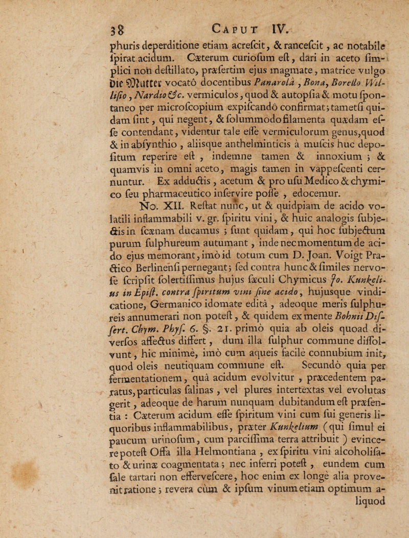 phuris deperditione edam acrefcit, &rancefcit, ac notabile ipirat acidum. Caeterum curiofum eft, dari in aceto fim- plici noti deftillato, praefertim ejus magmate , matrice vulgo 5ie latrer vocato docentibus Panarold , Bonay Boreilo VVU- lifio , Nar dio &c. vermiculos, quod & autopfia & motu fpon- taneo per microfcopium expifcandd confirmat stametfi qui¬ dam fint, qui negent, &folummodofilamenta quaadam ef- fe contendant, videntur tale eife vermiculorum genus,quod &inabfynthio , aliisque anthelminticis a mulcis huc depo¬ litum reperire eft , indemne tamen & innoxium ; <5c quamvis in omni aceto, magis tamen in vappefeenti cer¬ nuntur. Ex addudlis , acetum & pro ufu Medico &chymi- co feu pharmaceutico infervire polle , edocemur. No. XII. Reftat nunc, ut & quidpiam de acido vo¬ latili inflammabili v. gr. fpiritu vini, & huic analogis fubje- &isin fcaenam ducamus ; funt quidam, qui hoc fubjeftum purum fulphureum autumant, inde nec momentum de aci¬ do ejus memorant, imo id totum cum D. Joan. Voigt Pra- ^lico Berlinehfi pernegant; fed contra hunc&fimiles nervo- fe feripfit folertiffimus hujus foculi Chymicus fo. Kunketi- us in Epift. contra fpintum vim fine acido, hujusque vindi¬ catione/Germanico idomate edita , adeoque meris fulphu- reis annumerari non poteft, & quidem ex mente Bohnii Di fi fert. Chym. Phyf. 6. §. 21. primo quia ab oleis quoad di- verfos affe^lus differt, dum illa fuiphur commune diffol- vunt, hic minime, imo cum aqueis facile connubium init, quod oleis neutiquam commune eft. Secundo quia per fermentationem, qua acidum evolvitur , praecedentem pa¬ ratus, particulas falinas , vel plures intertextas vel evolutas gerit, adeoque de harum nunquam dubitandum eft praefen- tia : Caeterum acidum effe fpiritum vini cum fui generis li¬ quoribus inflammabilibus, prater Kunkehum (qui fimul ei paucum unnofum, cum parciffima terra attribuit ) evince¬ re poteft Offa illa Helmontiana , ex fpiritu vini alcoholifa- to & urinae coagmentata; nec inferri poteft , eundem cum fale tartari non effervefeere, hoc enim ex longe alia prove¬ nit ratione 5 revera ciim & ipfura vinum etiam optimum a- liquod