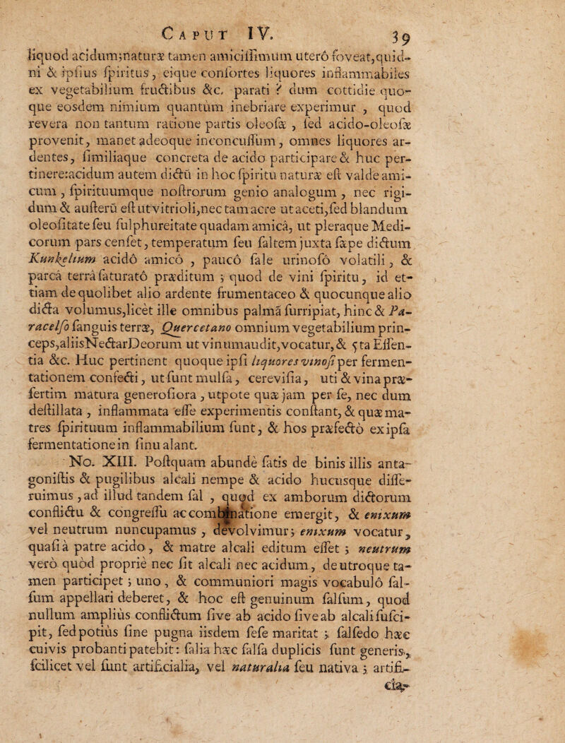 iiquod acidum;natur$ tamen amiciilhmlrn utero foveat,quid¬ ni d ipfius fpiritus, eique confortes liquores infiammabiles ex vegetabilium fructibus dc, parati ? dum cottidie quo¬ que eosdem rumium quantum inebriare experimur , quod revera non tantum ratione partis oleolk , led acido-okofk provenit, manet adeoque inconcufTum, omnes liquores ar¬ dentes, fi miliaque concreta de acido participare d huc per- tinereracidum autem didu in hoc fpiritu natura: eft valde ami¬ cum , fpirituumque noftrorum genio analogum , nec rigi¬ dum d aufteru eft utvitrioli,nec tam acre ut aceti,fed blandum oleofitatefeu fiilpjiureitate quadam amica, ut pleraque Medi¬ corum pars cenfet, temperatum feu faltem juxta f&pe di dum Kunkelwm acido amico , pauco fale urinofo volatili, d parca terra faturato proditum , quod de vini fpiritu, id et* fiam de quolibet alio ardente frumentaceo d quocunque alio dida volumus,licet ille omnibus palma furripiat, hinc & Pa- racelfofcanguis terra, Quercetano omnium vegetabilium prinr ceps,aliisNedarDeorum ut vinumaudit,vocatur,& fta Effen- tia de. Huc pertinent quoque ipfi liquores vwofi^zx fermen- tationem confodi, utfunt mulfa, cerevifia, uti d vina pra- fertim matura generofiora , utpote qua jam per fe, nec dum deftillata , inflammata efte experimentis conflant, & qua ma¬ tres fpiritu-um inflammabilium funt, d hos prafedo exipfa fermentationein finu alant. No. XIII. Poftquam abunde fatis de binis illis anta- goniftis d pugilibus akali nempe d acido hucusque diffe- ruimus, ad illud tandem fal , quod ex amborum didorum conflidu d congreifu accomk|natione emergit, d enixum vel neutrum nuncupamus , devolvimur> emxum vocatur y quafia patre acido, d matre akali editum effet 5, neutrum vero quod proprie nec fit alcali nec acidum , de utroque ta¬ men participet; uno, d communiori magis vocabulo fal- fum appellari deberet, d hoc efl genuinum falfum, quod nullum amplius conflidum live ab acido fiveab alcalifufci- pit, fed potius fine pugna iisdem fefe maritat > falfedo h$e cuivis probanti patebit : faliahax falfa duplicis funt generi%