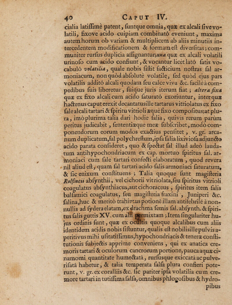 cialia latiffime patent, funtque omnia, quas ex alcali fi ve vo¬ latili, fixove acido cuipiam combinato eveniunt, maxima autem horum ob variam & multiplicem ab aliis minutiis in¬ tercedentem modificationem St formam eft diverfitas 5 com¬ muniter rurfus duplicia affignanturj«»d quas ex alcali volatili urinofo cum acido confiunt, devocantur licet lato fatis vo¬ cabulo volatilia, quale nobis fiftit fadicium noftras fal ar- moniacum, non quod abfolute volatile, fed quod ejus pars volatilis addito alcali quodam feu calce viva &c. facile a com¬ pedibus fuis liberetur, fuique juris iterum fiat; altera fixa quas ex fixo alcali cum acido faturato exoriuntur, inter quas hadenus caput erexit decantatusille tartarus vitriolatus ex fixo fale alcali tartari & fpiritu vitrioli asque fixo compofitusjat plu¬ ra, imo plurima talia dari hodie falia, quivis rerum parum peritus judicabit, fententiasque meas fiibfcribet,modo com¬ ponendorum eorum modos exadius penfitet, v. grl arca¬ num duplicatum,fal polychreftum,ipfa falia lixiviola adjungo acido parata confideret, quo & (pedat fal illud adeo lauda¬ tum antihypochondriacum ex cap. mortuo fpiritus fal. ar- moniaci cum fale tartari confedi elaboratum , quod revera nil aliud eft, quam fal tartari acido falis armoniaci faturatum, St fic enixum conftituens j Talia quoque funt magifteria Rolpncii abfynthii, vel cichorii vitriolata,feu fpiritus vitrioli coagulatus abfynthiacus,autcichoraceus , fpiritus item falis balfamici coagulati^, feu magifteria fraxini , Juniperi &c. falina,huc St merito trahimus potione illam antifebrile a non¬ nullis ad fydera elatam,ex drachma femis fal. abfynth. & fpiri¬ tus falis guttis XV. cum alii ptermixtam; Item fingulariter hu¬ jus ordinis funt, quas ex ocultis quoque alcalibus cum aliis identidem acidis nobis fiftuntur, qualis eftnobilisillepulvisa- peritivus mihi ufitatiffimus,hypochondriacis & teneras confti- tutionis fubjedis apprime conveniens , qui ex anatica cre¬ moris tartari St oculorum cancrorum portione, pauca aquas ci- namomi quantitate humedata, rurfusque exiccataacpulve- rifata habetur, St talia temperata falfa plura confieri pote¬ runt, v. gr. ex coralliis &c. fic pariter ipfa volatilia cum cre¬ more tartari in tutiffima falfa, omnibus phlogofibus St hydro¬ pibus