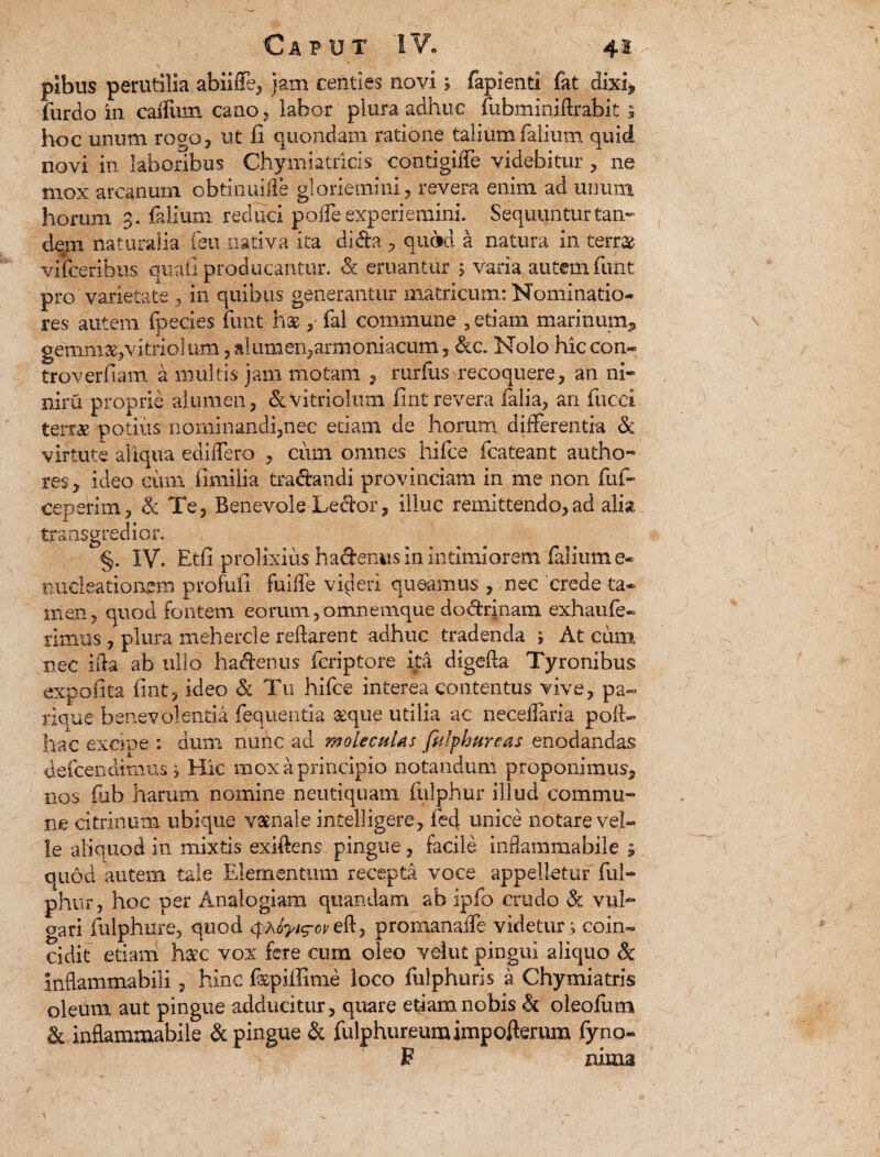 pibus perutilia abiiffe, jam centies novi; lapienti fat dixi* furdo in caflum cano , labor plura adhuc fubminiftrabit ; hoc unum rogo, ut fi quondam ratione taliumfalium quid novi in laboribus Chymiatricis contigiffe videbitur, ne mox arcanum obtinuiffe gloriemini, revera enim ad unum horum 3. falium reduci poffe experiemini. Sequuntur tan¬ dem naturalia feti nativa ita di&a , qinkl a natura in terrae vifceribus quali producantur. & eruantur > varia autem funt pro varietate , in quibus generantur matricum: Nominatio¬ res autem fpecies finit hx , fal commune , etiam marinum,, gemmavitriolum, alumen,armoniacum, &c. Nolo hxccon* troverfiam a multis jam motam , rurfus recoquere, an ni- niru proprie alumen, &-vitrioliun fintrevera falia, an fucci terrae potius nominandi,nec edam de horum, differentia & virtute aliqua edidero , ciim omnes hifce fcateant autho- res, ideo cum iimilia tra&andi provinciam in me non fui- ceperim, <k Te, Benevole Leciror, illuc remittendo,ad alia transgredior. §. IV. Etfi prolixius hadenus in intimiorem falium e* nucleatiorem profufi fuiffe videri queamus , nec crede ta¬ men, quod fontem eorum,omnemque dodrinam exh au fe¬ rimus , plura mehercle reflarent adhuc tradenda ; At cum nec ifta ab ullo hadenus fcriptore ita digefla Tyronibus expolita fint, ideo & Tu hifce interea contentus vive, pa« rique benevolentia feqiienda seque utilia ac neceffaria poft- hac exdne : dum nunc ad moleculus firiphureas enodandas defcendimus j Hic mox a principio notandum proponimus, nos fub harum nomine neutiquam ftilphur illud commu- ne citrinum ubique vatnale intelligere, fed unice notare vel¬ le aliquod in mixtis exiftens pingue, facile inflammabile ; quod autem tale Elementum recepta voce appelletur fui- phtir, hoc per Analogiam quandam ab ipfo crudo & vuh gari fulphure, quod q»A^g-opeft, promanaife videtur s coin- cidit etiam hatc vox fere cum oleo vehit pingui aliquo Sc inftammabili, hinc f^pillime loco fulphuris a Chymiatris oleum aut pingue adducitur, quare etiam nobis & oleofum & inflammabile & pingue & fulphureumimpofterum fyno* F ruma