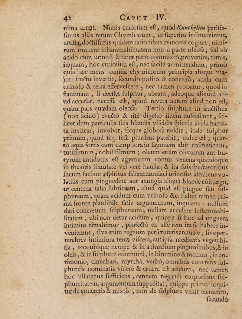 nima eru#t Nimis curiofum eft, quod Kunckelim peritis— limus alias rerum Chymicarum , utfuperius infirmavimus, artifta, dodiffimis quidem rationibus evincere cogitat, nimi¬ rum omnem inflammahilitatem non a parte oledfa, fed ab acido cum urino (i dterr& parte commixto,provenire, nimis, inquam, hoc curiofum. eft, nec facile admittendum, primo quia haec mens omnia chymicorutn principia absque ma¬ jori fra&u invertit, fecundo polito & conceiio, acida cum urinofo & terra effervefcere , nec tamen probatur, quod in flammam , li deelFet fuiphur, aHeant, adeo que aliquid ali¬ ud accedat, necefle eft, quod revera autem aliud non eft, qnam pars quaedam oleofa* Tertio fulphure in frudibus (non acido) evedo d rite digefto iidem duicefcunt, fci- licet dum particulis fuis blandis vifcidis ipicula acida hama¬ ta invifcat, involvit, ficque globofa reddit , inde fuiphur primum,quod feq. fed, pluribus patebit, dulce eft ; quar¬ to aqua fortis cum campnorain faponem abit cofmeticum * tutiffimum, nobiliffimum 5 oleum etiam olivarum aut bu¬ tyrum antidotus eft agyrtarum contra venena quandoque in theatris fimulate vel vere haufta, d ita iliis Ipedatoribus fucum faciunt ,*(piritus falis armoniaci urinofus alcalicus vo¬ latilis cum pinguedine aut axungia aliqua blande coit,ergo, ut centena talia fuhtieaam >aliud quid eft pingue feu fui- phureum, quam acidum cum urinofo dc. habet tamen pri¬ ma fronte plaulibile fatis argumentum, inqulens ; nullum dari concretum fulphureum, nullam accidere inflammabi- litatem , ubi non detur acidum , quippe fi hoc ad unguem intimius rimabimur , profedo ex afle rem ita fe habere in¬ veniemus, five enim regnum perfera teris animale, five per¬ terebres. intimiora terras vifcera, autipfa mediteris vegetabi¬ lia, ecce ubique nempe d in animalium pinguedinibus,din oleis, d in fulphure communi, in bitumine d fuccino , in an- timonio, cinnabari, myrrha, verbo, omnibus concretis fui- phureis nominatis videre d eruere eft acidum , nec tamen hoc ullatenus fufficiens , omnem negandi corporibus ful- phureitatem, argumentum fuppeditat, quippe primo loqui¬ tur de concretis d mixtis , non de fulphure velut elemento, fecundo