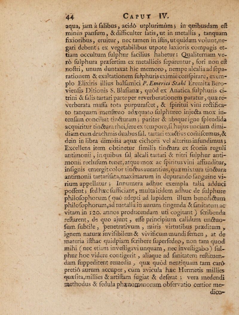 aqna, jara a Talibus, acido utplurimum j inqoibusdam ell minus panfum, & difficulter fatis, ut in metallis , tanquam fixioribus, eruitur, nec tamen in iffis, ut quidam volunt,ne¬ gari debent j ex vegetabilibus utpote laxioris compagis et- tiam occultum Tulphur facilius habetur; Qualiternam ve¬ ro Tu Iphura prae fer tim ex metallicis Teparentur, fori non eft jnoftri, unum duntaxat hic memoro , nempe alcalia adfepa- rationem & exaltationem fuIphuris eximie confpirare, exem¬ plo Elixiris illius balfamlci P.Emetici Stahl Eremitas Bero- vienfis Ditionis S. Blafianas* quod ex Anatica fiilphuris ci¬ tri ni cc filis tartari parte per re verberationem paratur ,qu&re- verberata mafla tota purpurafcet, <k ipiritui vini redifica- to tanquam menftruo adaquato (ulphureo injeda mox in- teiifam conciliat tinduram, pariter & absque igne fplendid» acquiritur tih&ura rhei/ere ex tempore,(i hujus unciam dimi¬ diam cum drachmis duabusfab tartari exactius comifcemus,& dein in libra dimidia aqii2e cichorii vel alterius infundimus > Excellens item obtinetur fimiiis tindura ex fcoriis reguli antimonii, in quibus fal alcali tartari <3c nitri Tulphur and- monii reclufum tenet, atque mox ac fpiri tus vini affunditur,, in lignis emergit color tindus aurandus, qu& mixtura tindura antimonii tartari lata, maximarum in depurando fanguine vi¬ rium appellatur j Innumera adhuc exempla talia adduci poiTent; fed h,32C (afficiant, multa itidem adhuc de fulphiire philoTophorum (quo adepd ad lapidem illum benedidum philorophomm,admetaHain aurum tingenda & fanftatem ac vitam in 120. annos producendam uti cogitant ) Tcribenda reflarent, de quo ajunt, die principium calidum unduo- fumfubtile, penetrativum , miris virtutibus praeditum > Ignem naturse invifibilem & vivificum mundi- Temen , at de- materia iflhac quidpiam Tcribere fuperfedeo, non tam quod mihi (nec etiam invefligaviunquam, nec invefligabo) Tul¬ phur hoc. videre contigerit , aliaque ad Tanitatem reflituen- clam fiippeditent remedia , quas quod nenti quam tam caro pretio aurum accuper, cum avicula hac Hermetis millies qu«fita,miliies & artiflam fugiat & deferat ; vera medendi methodus & fedula ph&momenomixi obfervatio certior me¬ dico?-’