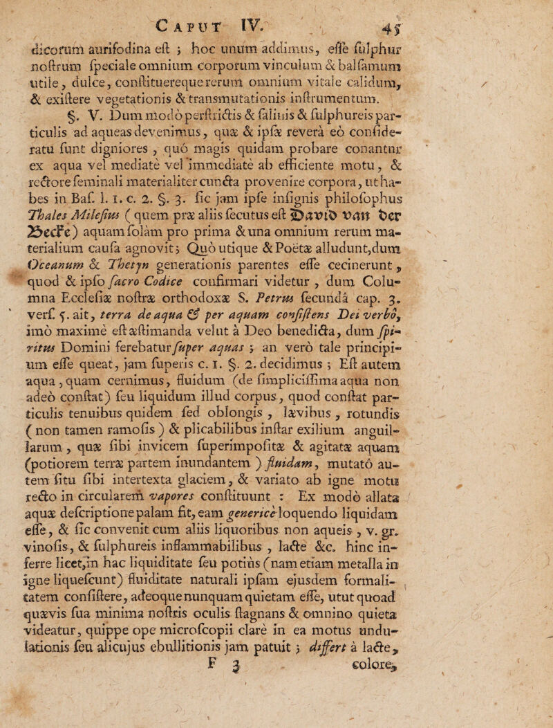 dicoftttn aurifodina eii > hoc unum addimus, efle fulphfir noftrum fpeciale omnium corporum vinculum 8i balfamum utile, dulce, conftituerequererum omnium vitale calidum, & exiiiere vegetationis & transmutationis inftrumentum. §. V. Dum modo perflridis & felinis & fulphureis par¬ ticulis ad aqueasdevenimus, quae & ipfse revera eo confide- ratu funt digniores , quo magis quidam probare conantur ex aqua vel mediate vel immediate ab efficiente motu, Sc redore feminali materialiter cunda provenire corpora, ut ha¬ bes in Baf. 1.1, c. 2. §. 3. fic jam ipfe infignis philofophus Thales Milefiw ( quem prae aliis fecutus eft $>er 2&ecFe) aquam folam pro prima &una omnium rerum ma¬ terialium caufa agnovit j Quo utique & Poetae alludunt,dum Oceanum & Thetjn generationis parentes effe cecinerunt, quod & ipfo [aero Codice confirmari videtur , dum Colu¬ mna Bcclefiae noftrx orthodoxae S. Petrm fecunda cap. 3. verf 5. ak, terra de aqua & per aquam conjiftens Dei verbo, imo maxime efi&ftimanda vel ut a Deo benedida, dum fpi- ritus Domini ferebatur fuper aquas y an vero tale principi¬ um elfe queat, jam fiiperis c. I. §. 2. decidimus ; Eft autem aqua , quam cernimus, fluidum (de fimpliciifima aqua non adeo conflat) feu liquidum illud corpus , quod conflat par¬ ticulis tenuibus quidem fed oblongis , laevibus , rotundis ( non tamen ramofis ) & plicabilibus inflar exilium anguil¬ larum , quge fibi invicem fuperimpofitae & agitata aquam (potiorem terrae partem inundantem ) fluidam, mutato au¬ tem.'fitu fibi intertexta glaciem, & variato ab igne motu redo in circularem vapores conilituunt : Ex modo allata aquae defcriptionepalam fit, eam genericeloquendo liquidam effe, & fic convenit cum aliis liquoribus non aqueis-, v. gr- vinofis, & fulphureis infiammabilibus , lade &a hinc in¬ ferre Keetjin hac liquiditate feu potius (nam etiam metalla in igne Ii quefcunt) flui ditate naturali ipfam ejusdem formali- tatem confiflere, adeoqne nunquam quietam eife, utut quoad5 quavis fua minima uofiris oculis flagnans & omnino quieta videatur, quippe ope microfcopii clare in ea motus undu- lationis feu alicujus ebullitionis jam patuit y differt a lade,,