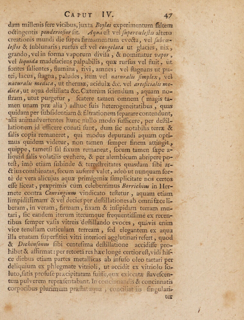 dam millenis fere vicibus, jukta BoyUi experimentum octingentis pmderio/tor fit. Aqua ert vel fuperccelejhs altera creationis mundi die fuprafirnfementum eve&a, vel fdbe es¬ te ftis & fublunaris; rurfiis efi vel congelata ut glacies , nix, grando, vel in forma vaporum divifa , & nominatur vaporv vel liquida madefaciens palpabilis, qus rurfus vel fluit, iit fontes fallentes, flumina, rivi, amnes; vel flagnans ut pu¬ tei, lacus, ftagna, paludes, item vel naturalis fimplex7 vel naturalis medica, ut thermaq acidula ac. vel artificialis dica, ut aqua deitiliata cvc.Csteriim (ciendum , aquam no- (Iram, utut purgetur , fcatere tamen omnem ( magis ta¬ men unam prae alia ) adhuc fuis heterogeneitatibus , quas quidam per fuhfidentiam& filtrationem feparare contendunt, alii animadvertentes hunc nullo modo fufficere, per deftiU lationem id efficere conati furit, dum jfic notabilis terrae 5c falis copia remaneret, qui modus depurandi aquam opti¬ mus quidem videtur, non tamen femper finem attingit^ quippe, tametfi fal fixum remaneat, fecum tamen fspe a- liquid ialis volatilis evehere, & per alembicum abripere po- ■ teft, imo etiam fubinde & terreflreitates quasdam fibi ar- ius combinatas, fecum auferre valet, adeo ut nunquam for¬ te de vera alicujus aqua primigenia (implicitate nos certos effe liceat , praprimis cum celeberrimus Borrichms in Her- mete contra Conringmm vindicato teftetur , aquam etiam limpidiilimamr et vel decies per defiillationesab omni face li¬ beram 5 in veram, firmam, fixam & infipidam terram imi¬ tari , fic eandem iterum iterumque frequentiihme ex recen¬ tibus femper vafis vitreis deflillando evoces., quavis enim vice tenellam cuticulam terream , fed elegantem ex aqua illa enatam fiiperfitiei vitri interiori agglutinari refert, quod h, Dichrnfonm fibi centefima deifillatione accidiffe pro¬ hibet & affirmat: per retorta res haec longe certior eid, vidi hif- ce diebus etiam partes metallicas ab infufo oleo tartari per deliquium ex phlegmate vitrioli, ut accidit ex vitriolo fo- lutojfatis profufieprucipitatam ftifle,qu3e exicea&e fl a v efflen¬ tem, pulverem repr&fentahant. In concinnandis h concinnatis corporibus plurimum pradht-aqua > concidat iis lingulari- ter