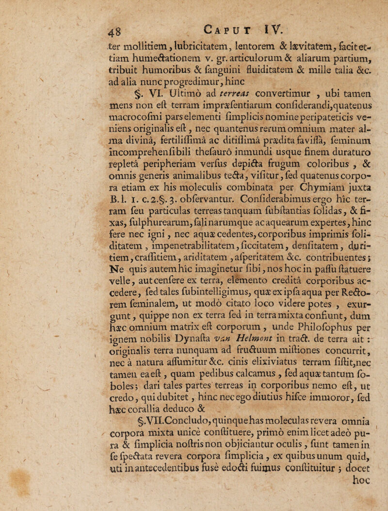 ter mollitiem ,lubricitatem, lentorem & laevitatem, facitet- tiam humedationem v. gr. articulorum & aliarum partium, tribuit humoribus & fanguini fluiditatem & mille talia ac. ad alia nunc progredimur, hinc §. VI. Ultimo ad terreas convertimur , ubi tamen mens non eft terram impraefentiarum confiderandi,quatenus macrocofmi pars elementi fimplicis nomine peripateticis ve¬ niens originalis eft , nec quantenus rerum omnium mater al¬ ma divina, fertiliffima ac ditiflima praedita favilla, feminum mcomprehenfibili thefauro inmundi usque finem duraturo repleta peripheriam verfus depida frugum coloribus , & omnis generis animalibus teda, vifitur, fed quatenus corpo¬ ra etiam ex his moleculis combinata per Chymiam juxta B.l. i. c.2.§. 3. obfervantur. Confiderabimus ergo hic ter¬ ram feu particulas terreas tanquam fubftantias folidas, & fi¬ xas, fulphurearum,falinarumque acaquearum expertes, hinc fere nec igni, nec aquae cedentes, corporibus imprimis foli- ditatem , impenetrabilitatem,ficcitatem, denlitatem, d.uri- tiem, crallitiem, ariditatem ,afperitatem Scc. contribuentes; Ne quis autem hic imaginetur fibi, nos hoc in palfu ftatuere velle, autcenfere ex terra, elemento credita corporibus ac¬ cedere, fed tales fubintelligimus, qu&exipfaaqua per Redo- rem feminalem, ut modo citato loco videre potes , exur- gunt, quippe non ex terra fed in terra mixta confiunt, dum haec omnium matrix eft corporum , unde Philofophus per ignem nobilis Dynafta *uan Helmont in trad. de terra ait: originalis terra nunquam ad fruduum miftiones concurrit, neca natura affumitur&c. cinis elixiviatus terram fiftit,nec tamen ea eft , quam pedibus calcamus , fed aquae tantum fo- boles; dari tales partes terreas in corporibus nemo eft, ut credo, qui dubitet, hinc nec ego diutius hifce immoror, fed haec corallia deduco & §.VII.Concludo, quinqu e has molecul as revera omnia corpora mixta unice conftituere, primo enim licet adeo pu¬ ra & fimplicia noftrisnon objiciantur oculis , fiint tamen in fefpedata revera corpora fimplicia, ex quibus unum quid, uti in antecedentibus fuse edodi fuimus conftituitur ; docet hoc