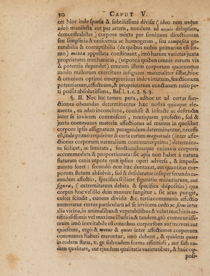 cet hinc inde fparfs & fubtiHilime divife ( ideo non usque adeo mamfeftas aut per artem, nondum ad ctxjuh delapfam* demondrabiies ) corpora mixta per feminum dire&ionem feu fimplieia&uniformia ac homogenea , feu compcjita ge¬ nerabilia & corruptibilia (de quibus nobis primarius eft fer¬ ino) mixta appellata condituant, imo harum varietas juxta proprietates mechanicas, (utpote a quibus omnis earum, vis & potentia dependet) omnem idum corporum quocunque modo nudorum exercitum infignem materialiter fidat,hinc Somnium optime emergentium inde virtutum, fundionum potentiamm,effediium,& proprietatum eundarum ratio pe¬ ti polfit abfo lutiifima, Ba£ L i. c. 2. §. 3. §. II. Nec hic tamen puta, adhoc ut ad certas fun- diones obeundas determinentur Ime noftra quinque ele¬ menta , ea adeo inconcinne, eonfufe <k infra de ac dedru&ae; Inter fe invicem commilceri , neutiquam profedo, fed & Juxta communes materia affediones ad munus in quolibet corpore ipfis affignatum peragendum determinentur, neceffe edende primo requiritur d certa earkm magnitudo (inter aife- diones corporum naturalium communes prima) determina¬ ta fciiicet, ac limitata , fundi quibusque cujusvis corporis accommodata & proportionatarfic apis, non habet a natura flaturam canis utpote quas ipfius operi adverfa , & impedi¬ mento foret: fecundo lion haec dun taxat, aut quantitas cor¬ porum datum abfolvit, fed & defideratnr infuper fecunda ea- rundem affedio, fpecifica fciiicet figuratio minutiarum, aut fgura j ( extremitatum debita & fpecifica difpofttio) qua corpus hoc vel illo dein munere fungitur i fic acus pungit,, culter fcindit, cuneus dividit &c. tertiacommunis affidia numeratur certus particulam ad fe invicem ordo ac fitm inter alia vicina,in animalibus & vegetabilibus & velut machinisar- tifitiofifiimis vel maxime iliufiris;& tandem4tb commiinifli- mxsm imo inevitabiJeedomnibus corporibus autmoveriaut quiefeere, ergo & motus & quies inter affediones corporum communes haberi merentur, imo debent, & quidem quies III eodem datu, v. gr. fub eadem forma edenti ali , aut fub ea- imi qualitate,, aut ejusdem qualitatis varietatibus, & huic op-