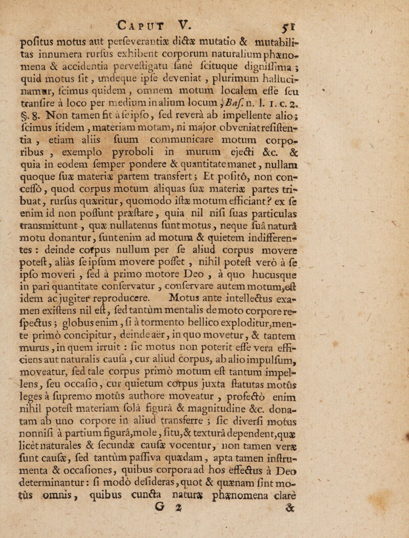 politus motus aut perfeverantis dids mutatio & mutabili- tas innumera rurfiis exhibent corporum naturalium phaeno¬ mena & accidentia perveftigatu dane fcituque digniffima.; quid motus fit , unde que ipfe deveniat , plurimum halluci- narmsr, icimus quidem, omnem motum localem die feu tcanfire a loco per mediuminalium locum jBaf. n. 1. i. c. 3« §. g. Non tamen fit afeipfo, fed revera ab impellente alio; icimus itidem , materiam motam, ni major obveniat refiften- tia , etiam aliis fuum communicare motum corpo¬ ribus , exemplo pyroboli in murum ejedi &c. & quia in eodem femper pondere & quantitate manet, nullam quoque fus materis partem transfert; Et polito, non con¬ cedo , quod corpus motum aliquas fus materis partes tri¬ buat, rurfus qusritur, quomodo ifts motum efficiant? ex fe enim id non poffunt prsftare, quia nil nifi fuas particulas transmittunt, qus nullatenus fiant motus, neque fua natura motu donantur, funtenim ad motum & quietem indifferen¬ tes : deinde cofpus nullum per fe aliud corpus movere poteft, alias feipfum movere pollet , nihil poteft vero a fe ipfo moveri , fed a primo motore Deo , a quo hucusque in pari quantitate confervatur , confervare autem motum,eft idem ac jugiter reproducere. Motus ante intelledus exa¬ men exfftens nil eft, fed tantum mentalis demoto corpore re- fpeffus; globus enim, 11 a tormento bellico exploditur,men¬ te primo concipitur, deinde aer, in quo movetur, & tantem munis, in quem irruit : fic motus non poterit effe vera effi¬ ciens aut naturalis caufa ,cur aliud corpus, abalioimpulfum, moveatur, fed tale corpus primo motum eft tantum impel¬ lens, feu occafio, cur quietum corpus juxta ftatutas motus leges a fupremo motus authore moveatur , profero enim nihil poteft materiam fola figura & magnitudine &c. dona¬ tam ab uno corpore in aliud transferre ; fic diverfi motus nonnifi a partium figura,mole, fitu,& textura dependent,qus licet naturales & fecunds caufs vocentur, non tamen vers funt caufs, fed tantum paffiva qusdam, apta tamen inftru- menta & occafiones, quibus corpora ad hos effe&us a Deo determinantur: fi modo defideras,quot & qusnam fintmo- tus omnis, quibus eunda naturs phsnomena clare G % &