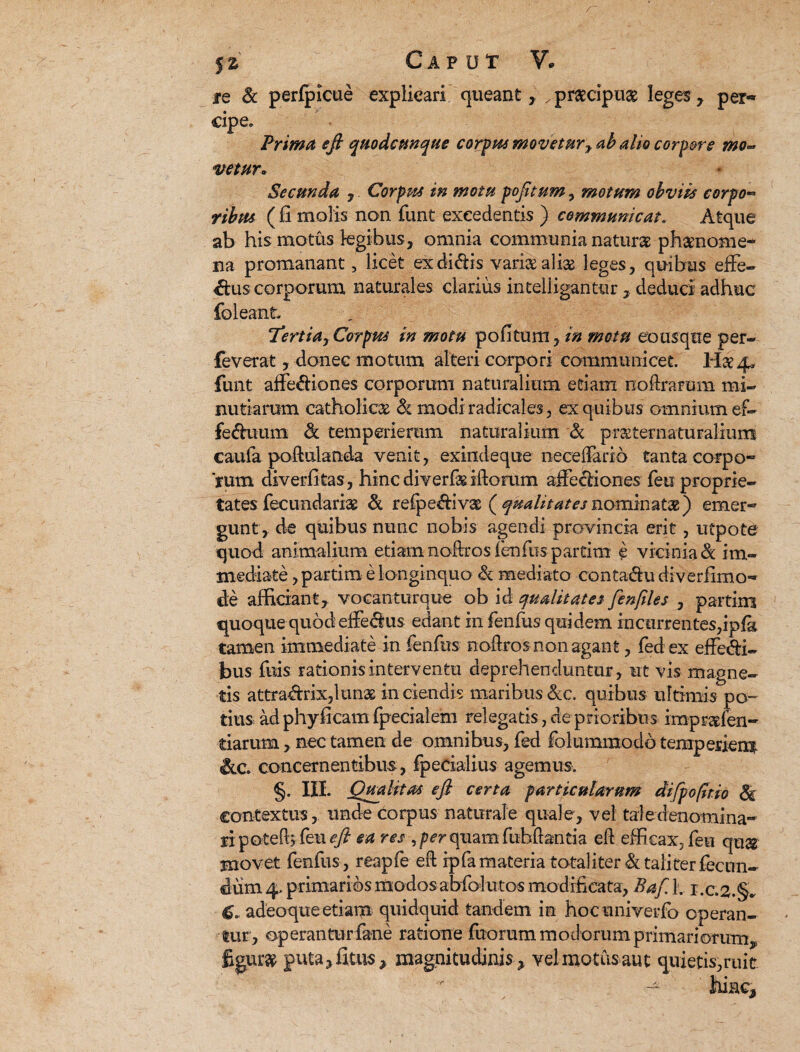 iq & perfpicue explicari queant, .praecipua leges, per-* cipe. Prima efi quodcunque corpus movetur y ab alio corpore mo- vetur* Secunda , Corpus in motu pofitum, motum obviis eorpo- (li molis non funt excedentis ) communicat. Atque ab his motus legibus, omnia communia natur» phaenome¬ na promanant, licet ex didis varix ali» leges, quibus effe- dus corporum naturales clarius intelligantur , deduci adhuc foleant Tertiay Corpus in motu pofitum, in motu eo usque per- feverat, donec motum alteri corpori communicet. lix 4, funt affediones corporum naturalium etiam noftrarum mi¬ nutiarum catholicas & modiradicales , ex quibus omnium ef- feduum & temperierum naturalium & prxternaturalium caufa poftulanda venit, exlndeque neceffario tanta corpo¬ rum diverfitas, hinc diverfx iftorum affectiones feu proprie¬ tates fecundari» & refpediv» ^qualitatesnominat») emer¬ gunt, de quibus nunc nobis agendi provincia erit, utpote quod animalium etiam noftros fenfus partim e vicinia & im¬ mediate , partim e longinquo & mediato contadu diverfimo- cle afficiant, vocanturque ob id qualitates fenftles , partim quoque quod effedus edant in fenfus quidem incurrentes,ipfa tamen immediate in fenfus noftros non agant, fedex effedi- bus fuis rationis interventu deprehenduntur, ut vis magne¬ tis attradrix,lun» in ciendis maribus &e. quibus ultimis po¬ tius ad phyficam fpecialem relegatis, de prioribus imprxlen- tiarum, nec tamen de omnibus, fed folummodo temperiem concernentibus, fpedalius agemus. §. III. Qualitas efi certa particularum difpo(hio Si contextus, unde corpus naturale quale, vel tale denomina¬ ri poteffi feu efi ea res ,p^rquam fubftantia eft efficax, feu qu» movet fenfus , reapfe eft ip(a materia totaliter & taliter fecun¬ dum 4. primarios modos abfofutos modificata, Bafi 1. r.c.2.§. 6. adeoque etiam quidquid tandem in hocuniverfo operan¬ tur, operantur fane ratione fuorum modorum primariorum, figurx guta,fitu$ , magnitudinis, vel motus aut quietis, ruit ' hinc.