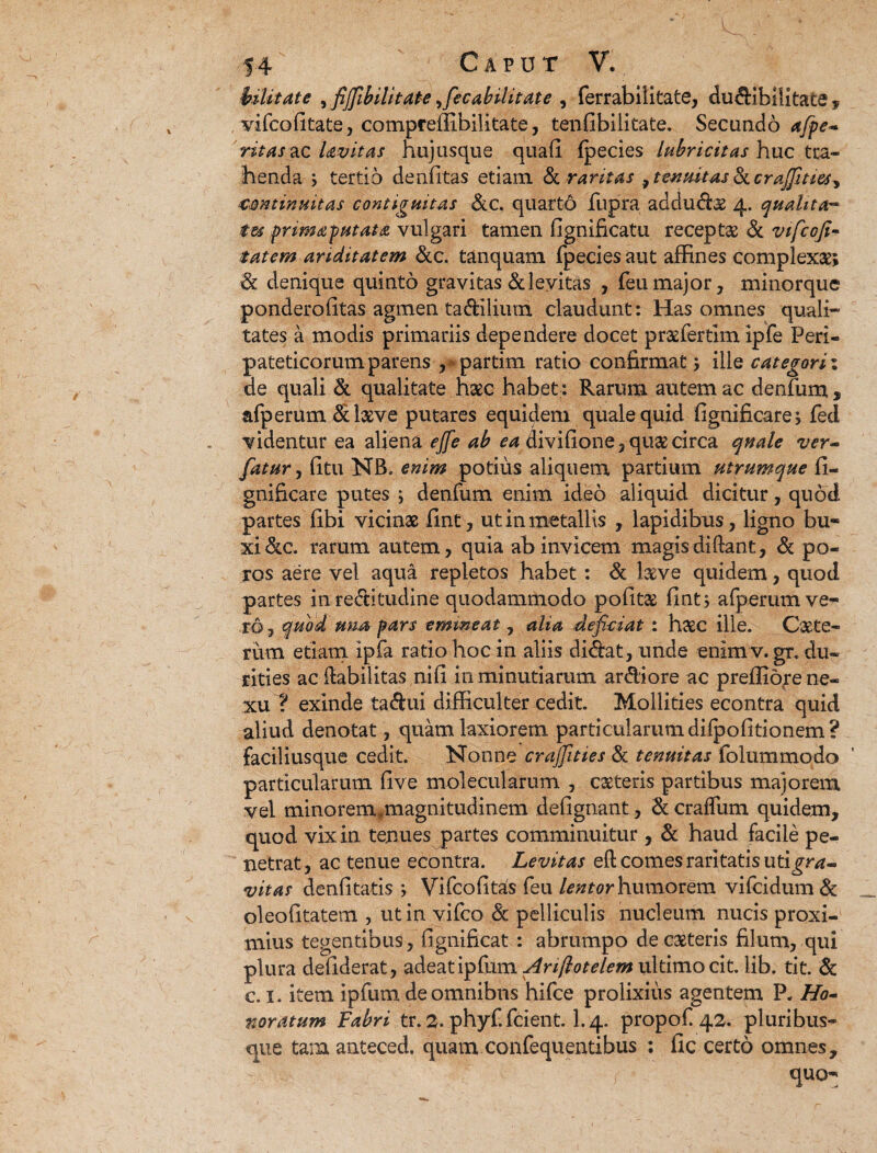 tulit at e ^fijfibilitate,fiecabilitate , ferrabilitate, dudibilitate, vifcofitate, compreffibilitate, tenfibilitate. Secundo afpe- ritas&c Uvitas hujusque quafi (pecies lubricitas huc tra¬ henda ; tertio denfitas etiam & raritas , tenuitas & crajfuiu^ continuitas contiguitas &c. quarto fupra addud$ 4. quahta™ tu priwaputata vulgari tamen fignificatu recepta & vificofi- tatem ariditatem &c. tanquam fpecies aut affines complexae; & denique quinto gravitas &leyita$ , feu major, minorque ponderofitas agmen tadilium claudunt: Has omnes quali¬ tates a modis primariis dependere docet praefertlm ipfe Peri¬ pateticorum parens , partim ratio confirmat; ille categorii de quali & qualitate haec habet: Rarum autem ac denfum , afperum dbeve putares equidem quale quid fignificare; feci videntur ea aliena ejfe ab ea divifione,qu& circa quale ver- fatur, fitu NB, enim potius aliquem partium utrumque fi- gnificare putes \ denfum enim ideo aliquid dicitur, quod partes fibi vicinae fint, ut in metallis , lapidibus, ligno bu¬ xi &c. rarum autem, quia ab invicem magis di fiant, & po- ros aere vel aqua repletos habet: & l&ve quidem, quod partes in reditudine quodammodo pofit£ fint; afperum ve¬ ro, quod una pars emmeat, alia deficiat : haec ille. Caete- riira etiam ipfa ratio hoc in aliis didat, unde enimv. gr. du¬ rities ac Habilitas nifi in minutiarum ardiore ac preffio^e ne¬ xu ? exinde tadui difficulter cedit. Mollities econtra quid aliud denotat, quam laxiorem particularum difpofitionem? faciliusque cedit. Nonne crajfities & tenuitas folummodo particularum five molecularum , cseteris partibus majorem vel minorem .magnitudinem defignant, & craflum quidem, quod vix in tenues partes comminuitur , & haud facile pe¬ netrat, ac tenue econtra. Levitas eft comes raritatis utigra- vitas denfitatis ; Vifcofitas feu lentor humorem vifcidum & oleofitatem , ut in vifco Sc pelliculis nucleum nucis proxi¬ mius tegentibus, fignificat : abrumpo deciteris filum, qui plura defiderat, adeat ipfum Ariflotelem ultimo cit. lib. tit. & c. 1. item ipfum de omnibus hifce prolixius agentem P, Ho¬ noratum Fabri tr. 2. phyfifcient. I.4. propof 42. pluribus- que tam anteced. quam confequentibus : fic certo omnes, quo-