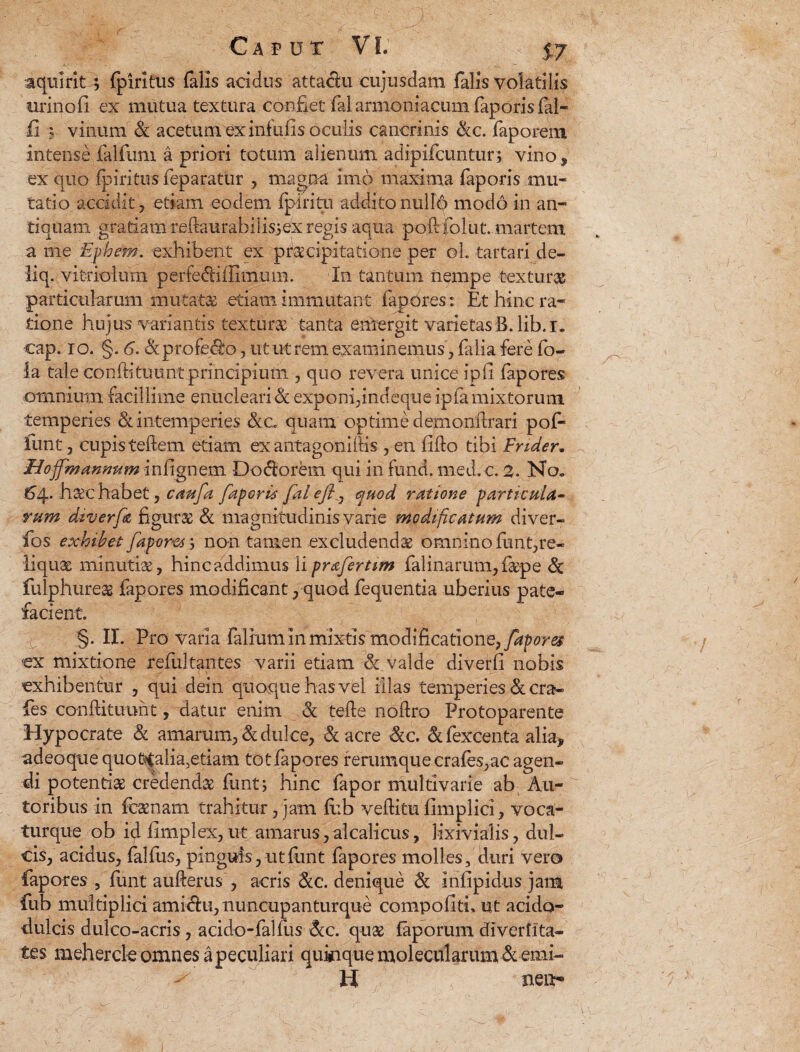 iquirit; fpiritus falis acidus attaclu cujusdam falis volatilis urinofl ex mutua textura confiet fal armeniacum faporis fil¬ ii '5 vinum & acetum ex infulis oculis cancrinis &c. faporem intense falfum a priori totum alienum adipifeuntur; vino, ex quo fpiritus feparatur , magna imo maxima faporis mu¬ tatio accidit, etiam eodem fpiritu addito nullo modo in an¬ tiquam gratiam reftaurabilisiexregis aqua po.ftfolut. martem a me Ephem. exhibent ex praecipitatione per oL tartari de- liq. vitriolum perfedtiifimum. In tantum nempe texturae particularum mutata etiam immutant fapdres: Et hinc ra¬ tione hujus variantis textura tanta emergit varietasB.lib.i. cap. io. §. 6. & profero, ut utrem examinemus, falia fere fo- la tale conflituunt principium., quo revera unice ipfi fapores omnium facillime enucleari & exponi,indeque ipfa mixtorum temperies & intemperies &c. quam optime demonilrari pof- lunt, cupis teftem etiam ex antagoniltis , en lilio tibi Fnder. Hoffmannum inlignem Dodorem qui in fund. med.c. 2. No„ £4. haec habet, cmfa faporis fal ejj 7 epuod ratione particula¬ rum diverfr figuras & magnitudinis varie modificatum diver- fos exhibet fapores; no-n tamen excludendae omnino funt,re¬ liquae minutiae, hinc addimus 1 i profer tim falinarum,fiepe Sc fulphureas fapores modificant, quod fequentia uberius pate¬ facient. §. II. Pro varia -Talium in mixtis'modificatione, fapores €X mixtione refultantes varii etiam & valde diverli nobis exhibentur , qui dein quoque has vel illas temperies &cra- fes conllituuht, datur enim & tefte noflro Protoparente Hypocrate & amarum, & dulce, & acre Scc. Scfexcenta alia, adeoque quo finalia, etiam tot fapores rerumque crafes, ac agen¬ di potentias credendae funtj hinc fapor multivarie ab Au- toribus in fcaenam trahitur, jam li:b veftitu limplici, voca- turque ob id limplex, ut amarus, alcalicus, lixivialis, dul¬ cis, acidus, fallus, pinguis,utlimt fapores molles, duri vero fapores , liint aufterus , acris Scc. denique Sc inlipidus jam fub multiplici ami&u, nuncupanturque compofitfi ut acido- dulcis dulco-acris, acido-falfus Scc. quae faporum diverfita- tes mehercle omnes a peculiari quinque molecularum & emi- ^ H neiiy